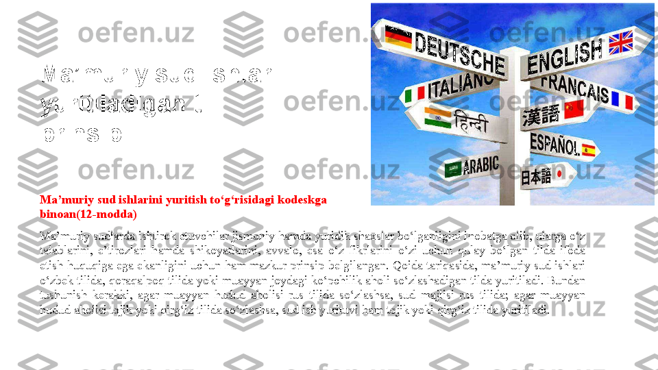 Ma’muriy sud ishlarini yuritish to‘g‘risidagi kodeskga 
binoan(12-modda)
Ma’muriy sudlarda ishtirok etuvchilar jismoniy hamda yuridik shaxslar bo‘lganligini inobatga olib, ularga o‘z 
talablarini,  e’tirozlari  hamda  shikoyatlarini,  avvalo,  esa  o‘z  fikrlarini  o‘zi  uchun  qulay  bo‘lgan  tilda  ifoda 
etish huquqiga  ega ekanligini uchun ham mazkur  prinsip  belgilangan. Qoida tariqasida,  ma’muriy  sud ishlari 
o‘zbek tilida, qoraqalpoq tilida yoki muayyan joydagi ko‘pchilik aholi so‘zlashadigan tilda yuritiladi. Bundan 
tushunish  kerakki,  agar  muayyan  hudud  aholisi  rus  tilida  so‘zlashsa,  sud  majlisi  rus  tilida;  agar  muayyan 
hudud aholisi tojik yoki qirg‘iz tilida so‘zlashsa, sud ish yurituvi ham tojik yoki qirg‘iz tilida yuritiladi.Ma’muriy sud ishlari 
yuritiladigan til 
prinsipi 