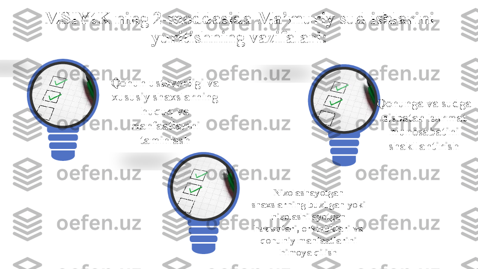 MSIYtK ning 2-moddasida Ma’muriy sud ishlarini 
yuritishning vazifalari:
Qonun ustuvorligi va 
xususiy shaxslarning 
huquq va 
manfaatlarini 
taminlash
Nizolashayotgan 
shaxslarning buzilgan yoki 
nizolashilayotgan 
huquqlari, erkinliklari va 
qonuniy manfaatlarini 
himoya qilish Qonunga va sudga 
nisbatan hurmat 
munosabatini 
shakllantirish    