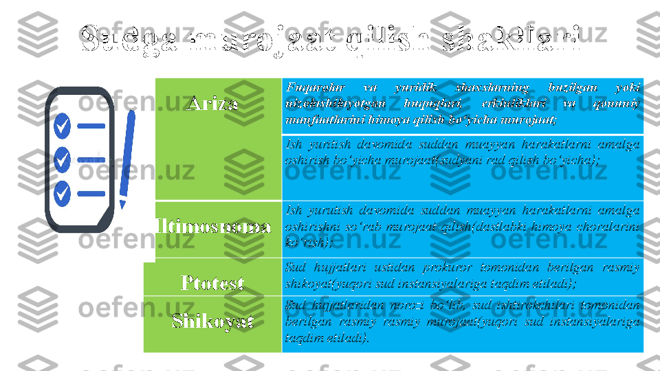 Sudga murojaat qilish shakllari
Ariza Fuqarolar  va  yuridik  shaxslarning  buzilgan  yoki 
nizolashilayotgan  huquqlari,  erkinliklari  va  qonuniy 
manfaatlarini himoya qilish bo‘yicha murojaat;
Ish  yuritish  davomida  suddan  muayyan  harakatlarni  amalga 
oshirish bo‘yicha murojaat(sudyani rad qilish bo‘yicha);
Iltimosnoma Ish  yurutish  davomida  suddan  muayyan  harakatlarni  amalga 
oshirishni  so‘rab  murojaat  qilish(dastlabki  himoya  choralarini 
ko‘rish);
Ptotest Sud  hujjatlari  ustidan  prokuror  tomonidan  berilgan  rasmiy 
shikoyat(yuqori sud instansiyalariga taqdim etiladi);
Shikoyat Sud  hujjatlaridan  norozi  bo‘lib,  sud  ishtirokchilari  tomonidan 
berilgan  rasmiy  rasmiy  murojaat(yuqori  sud  instansiyalariga 
taqdim etiladi). 