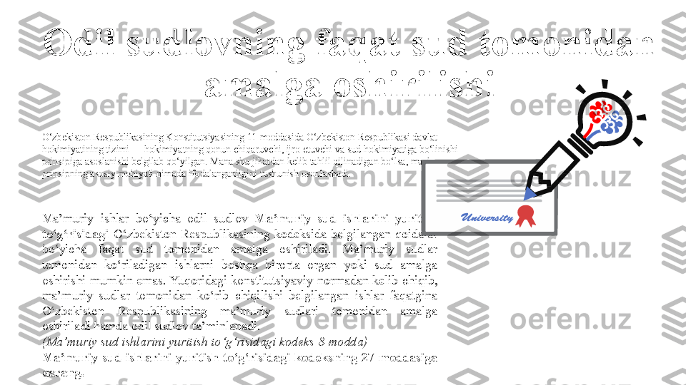 O‘zbekiston Respublikasining Konstitutsiyasining 11-moddasida O‘zbekiston Respublikasi davlat 
hokimiyatining tizimi — hokimiyatning qonun chiqaruvchi, ijro etuvchi va sud hokimiyatiga bo‘linishi 
prinsipiga asoslanishi belgilab qo‘yilgan. Mana shu jihatdan kelib tahlil qilinadigan bo‘lsa, mazkur 
prinsipning asosiy mohiyati nimada ifodalanganligini tushunish osonlashadi. 
Ma’muriy  ishlar  bo‘yicha  odil  sudlov  Ma’muriy  sud  ishlarini  yuritish 
to‘g‘risidagi   O‘zbekiston  Respublikasining  kodeksida  belgilangan  qoidalar 
bo‘yicha  faqat  sud  tomonidan  amalga  oshiriladi.  Ma’muriy  sudlar 
tomonidan  ko‘riladigan  ishlarni  boshqa  birorta  organ  yoki  sud  amalga 
oshirishi  mumkin emas. Yuqoridagi konstitutsiyaviy  normadan kelib chiqib, 
ma’muriy  sudlar  tomonidan  ko‘rib  chiqilishi  belgilangan  ishlar  faqatgina 
O‘zbekiston  Respublikasining  ma’muriy  sudlari  tomonidan  amalga 
oshiriladi hamda odil sudlov ta’minlanadi.
(Ma’muriy sud ishlarini yuritish to‘g‘risidagi kodeks 8-modda)
Ma’muriy  sud  ishlarini  yuritish  to‘g‘risidagi  kodeksning  27-moddasiga 
qarang. Odil sudlovning faqat sud tomonidan 
amalga oshirilishi 