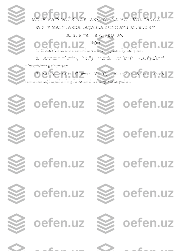 BADIIY MATN VA UNING  S HAKLLANTIRUV C HI VOSITALAR.
BADIIY MATNLARDA LAQABLARNING AYRIM USLUBIY
XUSUSIYATLARI HAQIDA.
Reja:
1. O‘zbek tilida antroponimlar va ularning tasnifiy belgilari.
  2.   Antroponimlarning   badiiy   matnda   qo‘llanish   xususiyatlarini
o‘rganishning ahamiyati.
  3.   Badiiy   matnda   (“Temur   Malik”,   “Mironshoh   Mirzo”   tarixiy
romanlarida) laqablarning funksional-uslubiy xususiyatlari.  