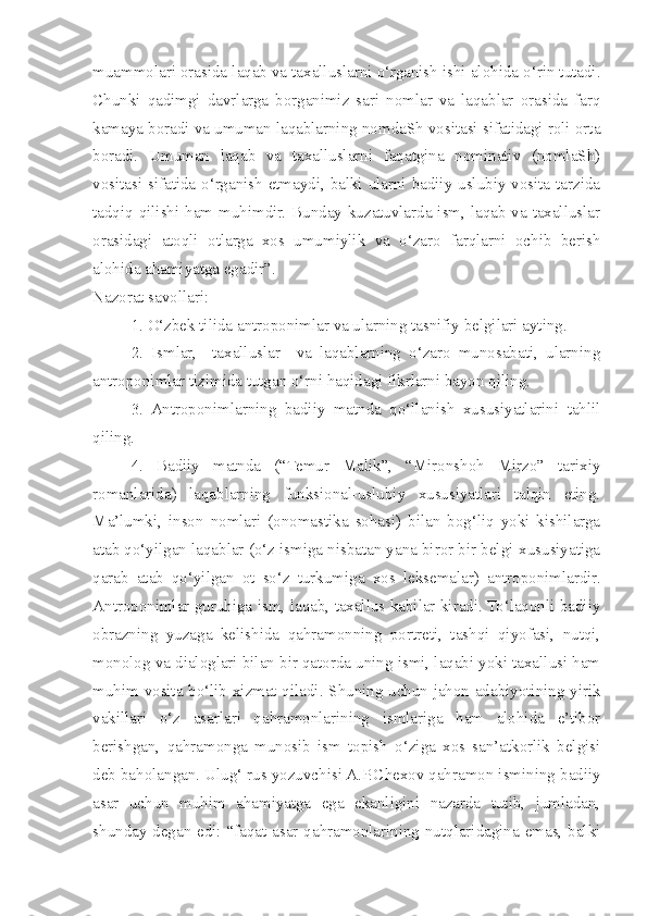 muammolari orasida laqab va taxalluslarni o‘rganish ishi alohida o‘rin tutadi.
Chunki   qadimgi   davrlarga   borganimiz   sari   nomlar   va   laqablar   orasida   farq
kamaya boradi va umuman laqablarning nomdaSh vositasi sifatidagi roli orta
boradi.   Umuman   laqab   va   taxalluslarni   faqatgina   nominativ   (nomlaSh)
vositasi sifatida o‘rganish etmaydi, balki ularni badiiy-uslubiy vosita tarzida
tadqiq qilishi ham muhimdir. Bunday kuzatuvlarda ism, laqab va taxalluslar
orasidagi   atoqli   otlarga   xos   umumiylik   va   o‘zaro   farqlarni   ochib   berish
alohida ahamiyatga egadir”.   
Nazorat savollari:
  1. O‘zbek tilida antroponimlar va ularning tasnifiy belgilari ayting.
  2.   Ismlar,     taxalluslar     va   laqablarning   o‘zaro   munosabati,   ularning
antroponimlar tizimida tutgan o‘rni haqidagi fikrlarni bayon qiling.
  3.   Antroponimlarning   badiiy   matnda   qo‘llanish   xususiyatlarini   tahlil
qiling.
  4.   Badiiy   matnda   (“Temur   Malik”,   “Mironshoh   Mirzo”   tarixiy
romanlarida)   laqablarning   funksional-uslubiy   xususiyatlari   talqin   eting.
Ma’lumki,   inson   nomlari   (onomastika   sohasi)   bilan   bog‘liq   yoki   kishilarga
atab qo‘yilgan laqablar (o‘z ismiga nisbatan yana biror bir belgi-xususiyatiga
qarab   atab   qo‘yilgan   ot   so‘z   turkumiga   xos   leksemalar)   antroponimlardir.
Antroponimlar guruhiga ism, laqab, taxallus kabilar kiradi. To‘laqonli badiiy
obrazning   yuzaga   kelishida   qahramonning   portreti,   tashqi   qiyofasi,   nutqi,
monolog va dialoglari bilan bir qatorda uning ismi, laqabi yoki taxallusi ham
muhim vosita bo‘lib xizmat qiladi. Shuning uchun jahon adabiyotining yirik
vakillari   o‘z   asarlari   qahramonlarining   ismlariga   ham   alohida   e’tibor
berishgan,   qahramonga   munosib   ism   topish   o‘ziga   xos   san’atkorlik   belgisi
deb baholangan. Ulug‘ rus yozuvchisi A.P.C h exov qahramon ismining badiiy
asar   uchun   muhim   ahamiyatga   ega   ekanligini   nazarda   tutib,   jumladan,
s hunday degan edi: “faqat asar qahramonlarining nutqlaridagina emas, balki 