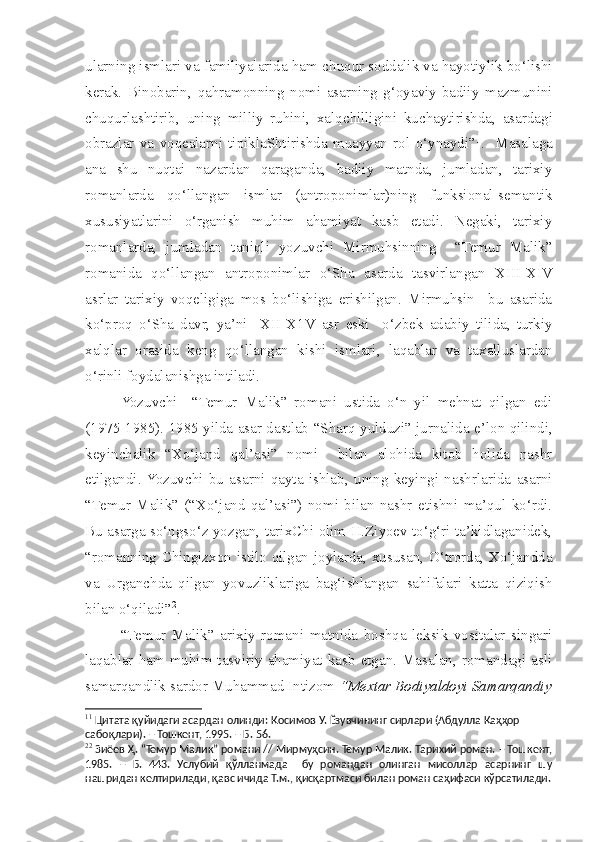 ularning ismlari va familiyalarida ham  c huqur soddalik va hayotiylik bo‘lishi
kerak.   Binobarin,   qahramonning   nomi   asarning   g‘oyaviy-badiiy   mazmunini
c huqurla s htirib,   uning   milliy   ruhini,   xalq c hilligini   kuchaytirishda,   asardagi
obrazlar   va   voqealarni   tipiklaShtirishda   muayyan   rol   o‘ynaydi” 1
.     Masalaga
ana   s hu   nuqtai   nazardan   qaraganda,   badiiy   matnda,   jumladan,   tarixiy
romanlarda   qo‘llangan   ismlar   (antroponimlar)ning   funksional-semantik
xususiyatlarini   o‘rganish   muhim   ahamiyat   kasb   etadi.   Negaki,   tarixiy
romanlarda,   jumladan   taniqli   yozuvchi   Mirmuhsinning     “Temur   Malik”
romanida   qo‘llangan   antroponimlar   o‘Sha   asarda   tasvirlangan   XIII -X IV
asrlar   tarixiy   voqeligiga   mos   bo‘lishiga   erishilgan.   Mirmuhsin     bu   asarida
ko‘proq   o‘Sha   davr,   ya’ni     X II -X1 V   asr   eski     o‘zbek   adabiy   tilida,   turkiy
xalqlar   orasida   keng   qo‘llangan   kishi   ismlari,   laqablar   va   taxalluslardan
o‘rinli foydalanishga intiladi.
  Yozuvchi     “Temur   Malik”   romani   ustida   o‘n   yil   mehnat   qilgan   edi
(1975-1985). 1985 yilda asar dastlab “S h arq yulduzi” jurnalida e’lon qilindi,
keyin c halik   “Xo‘jand   qal’asi”   nomi     bilan   alohida   kitob   holida   nashr
etilgandi.  Yozuvchi   bu   asarni   qayta   ishlab,   uning   keyingi   nashrlarida   asarni
“Temur   Malik”   (“Xo‘jand   qal’asi”)   nomi   bilan   nashr   etishni   ma’qul   ko‘rdi.
Bu asarga so‘ngso‘z yozgan, tarixChi olim H.Ziyoev to‘g‘ri ta’kidlaganidek,
“romanning Chingizxon istilo qilgan joylarda, xususan, O‘trorda, Xo‘jandda
va   Urgan c hda   qilgan   yovuzliklariga   bag‘ishlangan   sahifalari   katta   qiziqish
bilan o‘qiladi” 2
.  
  “Temur   Malik”   arixiy   romani   matnida   boshqa   leksik   vositalar   singari
laqablar  ham  muhim  tasviriy  ahamiyat  kasb   etgan.  Masalan,  romandagi  asli
samarqandlik sardor Muhammad Intizom  “Mextar Bodiyaldoyi Samarqandiy
1 1
  Цитата қуйидаги асардан олинди:  Қосимов У.  Ёзувчининг сирлари (Абдулла Қаҳҳор 
сабоқлари). – Тошкент, 1995. – Б. 56. 
2 2
  Зиёев Ҳ.  “Темур Малик” романи // Мирмуҳсин. Темур Малик. Тарихий роман. – Тошкент,
1985.   –   Б.   443.   Услубий   қўлланмада     бу   романдан   олинган   мисоллар   асарнинг   шу
нашридан келтирилади, қавс ичида Т.м., қисқартмаси билан роман саҳифаси кўрсатилади. 