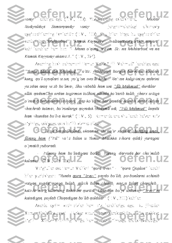 soniy”   laqabiga   ega   (T.M.,   107).   Yozuvchining   eslatishi c ha,         Mextar
Bodiyaldoyi   Samarqandiy   soniy     -   jangnomalardagi   afsonaviy
ayg‘oq c hilarning   ismlaridir   (T.M.,   107).   Shu   bilan   birga   bu   ayg‘oq c hilar
sardorining   “Mehtarbod”, “kamak Kayyoniy”, “saltanatning o‘tkir xanjari”
kabi   laqablari   ham   bor:   “-   Mana   o‘qing,   azizim.   Siz   na   Mehtarbod   va   na
Kamak Kayyoniy  ekansiz!..”  (T.M., 294).
  Asarning   bosh   qahramoni  Temur   Malik   “Fili   Mahmud”   laqabiga   ega:
“ Temur   Malik   ibn   Mahmud   –   o‘ttiz   yoShlarga   borgan   barvasta,   elkalari
keng,   qo‘l-oyoqlari   uzun,   yo‘g‘on   ovozli   kishi...   Ba’zan   kulgisiniyu   qahrini
yuzidan aniq sezib bo‘lmas, Shu sababli ham uni   “fili Mahmud”   derdilar –
ellik   qadamCha   erdan   tegirmon   toShini   elkada   ko‘tarib   kelib,   c harx   ustiga
o‘rnatib berganidan tashqari,  gap ko‘tatar, har qanday noxush xabar oldida
shachrab ketmas, bo‘ronlarga qoyadek   c hidamli edi,   “Fili Mahmud”   laqabi
ham   s hundan bo‘lsa kerak”   (T.M., 5).   Romanda ana   s hu laqab ba’zan so‘z
o‘yiniga, askiyaga asos bo‘lib xizmat qiladi: 
  “ -  ...Sizga   tenglaSholmas  ekanmen.  Bu  og‘ir xodalar   s   herning  emas,   
filning   ham   (“Fil”   so‘zi   bilan   u   Temur   Malikka   ishora   qildi)   yuragini
o‘ynatib yuboradi.
            -     Filning   ham   bo‘ladigani   bo‘ldi.   Y u ring,   daryoda   bir   c ho‘milib
kelamiz...  (T.M., 128-129).
  Mo‘g‘ullar   esa  Temur   Malikni   “qora   Irves”   -     “qora   Qoplon”   laqabi
bilan   yuritishgan:   “Tunda   qora   “Irves”   paydo   bo‘lib,   posbonlarni   e c hinib
yotgan   joyida   qonga   belab,   qili c h   bilan   c hopib,   nayza   bilan   c han c hib...
ketishi   mo‘g‘ullarning   tinkasini   quritdi.   Ular   tun   bo‘yi   uxlamay   “Irves”ni
kutadigan, poylab Chiqadigan bo‘lib qoldilar”  (T.M., 300) kabilar.
  Asarda   ayrim   xotin-qizlar   ham   o‘z   laqablariga   ega.   Bu   jihatdan
XorazmShohning onasi  – Turkon xotun obrazi xarakterlidir. U o‘ta  makkor,
o‘g‘li   –   XorazmShohning   ishiga   ham   bo‘lar-bo‘lmasga   aralashaveradigan 