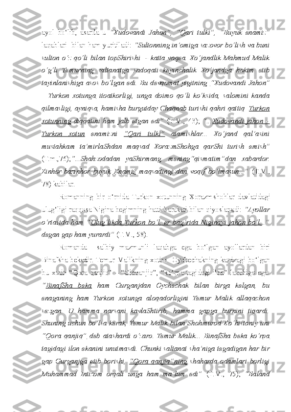 ayol   bo‘lib,   asarda   u   “Xudovandi   Jahon”,   “Qari   tulki”,   “Buyuk   enamiz”
laqablari  bilan ham yuritiladi:  “Sultonning in’omiga sazovor bo‘lish va buni
sulton   o‘z   qo‘li   bilan   topShirishi     -   katta   voqea.   Xo‘jandlik   Mahmud   Malik
o‘g‘li   Temurning   saltanatga   sadoqati   keyin c halik   Xo‘jandga   hokim   etib
tayinlanishiga asos bo‘lgan edi. Bu devqomat yigitning   “Xudovandi Jahon”
–   Turkon   xotunga   itoatkorligi,   unga   doimo   qo‘li   ko‘ksida,   salomini   kanda
qilmasligi, ayniqsa, hamisha burgutday Chaqnab turishi qahri qattiq   Turkon
xotunning   diqqatini   ham   jalb   etgan   edi”   (T.M.,   43);   “... Xudovandi   jahon   –
Turkon   xotun   enamizni   “Qari   tulki”   atamishlar...   Xo‘jand   qal’asini
mustahkam   ta’mirlaShdan   maqsad   XorazmShohga   qarShi   turish   emish”
(T.m.,76); “...S h ahzodadan   yaShirmang,   mening“qismatim”dan   xabardor.
Zinhor-bazinhor   buyuk   Enamiz   maqsadingizdan   voqif   bo‘lmasun...”   (T.M.,
78) kabilar. 
  Romanning   bir   o‘rnida   Turkon   xotunning   Xorazm s hohlar   davlatidagi
ulug‘ligi raqqosa Nigina begimning hatti-harakati bilan qiyoslanadi:  “Ayollar
o‘rtasida ham “ Ulug‘likda Turkon  bo‘l, er bag‘rida Niginayi jahon bo‘l. ..”
degan gap ham yurardi”  (T.M., 58).
  Romanda     salbiy   mazmunli   laqabga   ega   bo‘lgan   ayollardan   biri
Binaf s ha bekadir. Temur Malikning xotini   Oychechakning kanizagi bo‘lgan
bu   xotin   “Qora   qanjiq”   –   “Olaqanjiq”,   “ko‘rpa   tagidagi   ilon”   laqabiga   ega:
“ BinafSha   beka   ham   Gurganjdan   Oychechak   bilan   birga   kelgan,   bu
enaganing   ham   Turkon   xotunga   aloqadorligini   Temur   Malik   allaqachon
sezgan.   U   hamma   narsani   kavlaShtirib,   hamma   gapga   burnini   tiqardi.
Shuning uchun bo‘lsa kerak, Temur Malik bilan S h ohmurod Ko‘histoniy uni
“Qora   qanjiq”   deb   atashardi   o‘zaro.   Temur   Malik...   BinafSha   beka   ko‘rpa
tagidagi ilon  ekanini unutmasdi. Chunki saltanat  s ha’niga tegadigan har bir
gap   Gurganjga   etib   borishi,   “Qora   qanjiq”ning   s haharda   odamlari   borligi
Muhammad   Intizom   orqali   unga   ham   ma’lum   edi”   (T.M.,   75);   “Baland 