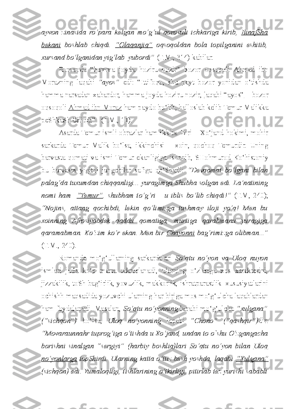 ayvon   zinasida   ro‘para   kelgan   mo‘g‘ul   qorovuli   ichkariga   kirib,   BinafSha
bekani   boshlab   c hiqdi.   “Olaqanjiq”   oqsoqoldan   bola   topilganini   eshitib,
xursand bo‘lganidan yig‘lab  yubordi”  (T.M., 314) kabilar.
  Romanda   “hamma   joyda   hoziru   nozir”   bozor   oqsoqoli   Ahmad   ibn
Morazning   laqabi   “ayos”   edi:   “Ittifoqo,   s hu   payt   bozor   yonidan   o‘tishda
hamma narsadan xabardor, hamma joyda hoziru nozir,  laqabi “ayos”  – bozor
oqsoqoli  Ahmad ibn Moraz  ham paydo bo‘lib, halloslab kelib Temur Malikka
peShkaSh Chiqdi”   (T.M., 10).
  Asarda Temur ismli obrazlar ham ikkita. Biri – Xo‘jand hokimi, mohir
sarkarda   Temur   Malik   bo‘lsa,   ikkinchisi   –   xoin,   qochoq   Temurdir.   Uning
barvasta  qomati va ismi  Temur ekanligiga ishonib,  SHohmurod  Ko‘histoniy
bu   barvasta   yigitni   jangchilar   safiga   qo‘Shadi:   “Devqomat   bo‘lgani   bilan
palag‘da tuxumdan  c hiqqanligi... yuragimga Shubha solgan edi. La’natining
nomi   ham     “Temur” .   s hubham   to‘g‘ri   –   u   iblis   bo‘lib   c hiqdi!”   (T.M,   240);
“Nojins,   attang   qochibdi,   lekin   qo‘limizga   tushmay   iloji   yo‘q!   Men   bu
xoinning   Afrosiyobdek   qaddu   qomatiga,   murtiga   qarabmanu   yuragiga
qaramabman. Ko‘zim ko‘r ekan. Men bir   Chayonni   bag‘rimizga olibman...”
(T.M., 240).
  Romanda   mo‘g‘ullarning   sarkardalari   So‘qtu   no‘yon   va   Uloq   nuyon
ismlari   juda   ko‘p   marta   takrorlanadi,   ularning   o‘zlariga   xos   xarakterini,
jizzakilik, toSh bag‘irlik, yovuzlik, makkorlik, ishratparastlik  xususiyatlarini
ochishh maqsadida yozuvchi ularning har biriga mos mo‘g‘ul c ha laqablardan
ham foydalanadi. Masalan,   So‘qtu no‘yonning   laqabi mo‘g‘ul c ha   “xulgana”
(“si c hqon”)   bo‘lsa,   Uloq   no‘yonning   laqabi   “Chono”   (“qa s hqir”) dir:
“Movaraunnahr tuprog‘iga o‘tishda u Xo‘jand, undan to  o`shu  O‘zganga c ha
borishni   sinalgan   “sergiyi”   (harbiy   boshliq)lari   So‘qtu   no‘yon   bilan   Uloq
no‘yonlarga   topShirdi. Ularning katta o‘ttiz besh yoshda, laqabi   “Xulgana”
(si c hqon) edi. Yumaloqligi, tishlarining o‘tkirligi, pitirlab tez yurishi sababli 