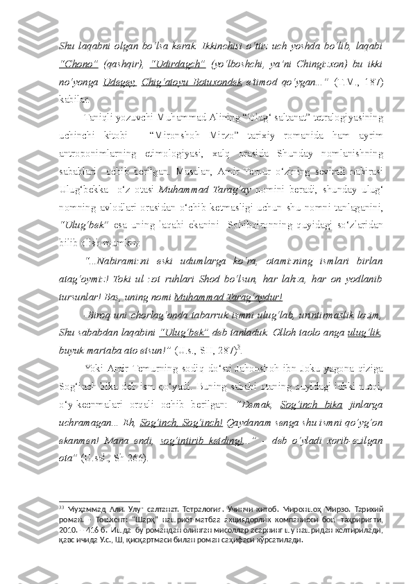 Shu   laqabni   olgan   bo‘lsa   kerak.   Ikkinchisi   o‘ttiz   uch   yoshda   bo‘lib,   laqabi
“C    h   ono”      (qa s hqir),   “Udirdag    c   h”      (yo‘lbosh c hi,   ya’ni   Chingizxon)   bu   ikki
no‘yonga   Udegey,   C    h   ig‘atoyu   Botuxondek      e’timod   qo‘ygan...”   (T.M.,   187)
kabilar.
  Taniqli yozuvchi Muhammad Alining “Ulug‘ saltanat” tetralogiyasining
uchinchi   kitobi   -   “Mironshoh   Mirzo”   tarixiy   romanida   ham   ayrim
antroponimlarning   etimologiyasi,   xalq   orasida   Shunday   nomlanishning
sabablari     ochib   berilgan.   Masalan,  Amir   Temur   o‘zining   sevimli   nabirasi
Ulug‘bekka     o‘z   otasi   Muhammad   Tarag‘ay   nomini   beradi,   s hunday   ulug‘
nomning   avlodlari   orasidan   o‘ c hib   ketmasligi   uchun   s hu   nomni   tanlaganini,
“Ulug‘bek”   esa   uning   laqabi   ekanini     Sohibqironning   quyidagi   so‘zlaridan
bilib olish mumkin: 
  “...Nabiramizni   eski   udumlarga   ko‘ra,   otamizning   ismlari   birlan
atag‘oymiz!   Toki   ul   zot   ruhlari   Shod   bo‘lsun,   har   lahza,   har   on   yodlanib
tursunlar! Bas, uning nomi  Muhammad Tarag‘aydur!
  -Biroq  uni   c horlag‘onda  tabarruk  ismni  ulug‘lab,  urintirmaslik  lozim,
Shu sababdan laqabini  “Ulug‘bek”  deb tanladuk. Olloh taolo anga  ulug‘lik ,
buyuk martaba ato etsun!”  (U.s., SH, 287) 3
.
  Yoki  Amir  Temurning   sodiq   do‘sti   Jahonshoh   ibn   Joku   yagona   qiziga
Sog‘in c h bika deb ism qo‘yadi. Buning sababi otaning quyidagi ichki nutqi,
o‘y-kecnmalari   orqali   ochib   berilgan:   “Demak,   Sog‘in    c   h   bika      jinlarga
uchramagan... Eh,  Sog‘in    c   h, Sog‘in    c   h!     Qaydanam senga  s hu ismni qo‘yg‘on
ekanmen!   Mana   endi,   sog‘intirib   ketding! ...”   –   deb   o‘yladi   xorib-ezilgan
ota”  (U.sal., S h  266).  
3 3
  Муҳаммад   Али.   Улуғ   салтанат.   Тетралогия.   Учинчи   китоб.   Мироншоҳ   Мирзо.   Тарихий
роман.   –   Тошкент:   “Шарқ”   нашриёт-матбаа   акциядорлик   компанияси   бош   таҳририяти,
2010. – 416 б.  Ишда  бу романдан олинган мисоллар асарнинг шу нашридан келтирилади,
қавс ичида У.с., Ш, қисқартмаси билан роман саҳифаси кўрсатилади. 