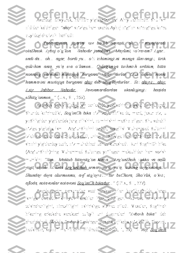   Asardagi   dovyurak,   bahodir   yigitlardan   biri  Ahiy   Jabbordir.   Shu   ism
oldidan keltirilgan  “ahiy”  so‘ziga ham asarda Ayboj o‘g‘lon so‘rog‘iga ko‘ra
quyidagicha izoh  beriladi: 
  “-   Y o nayapman,   jigarim   suv   bo‘lib   oqyapti,   oh...   –   mungsiradi
otaShnok    Ayboj   o‘g‘lon.   –   Bahodir   janoblari...   Maylimi,   so‘rasam?  Agar...
endi-da...   oh...   agar,   bordi-yu...   o‘z   ichimingizni   menga   ilinsangiz,   tirik
qolishim   aniq,   yo‘q   esa   o‘lamen...   Qulog‘imga   tushmish   erdikim,   bitta
nonning   yarmini   muhtojga   berganni   saxiy   derlar.   O‘zi   o c h-u   nonni
hammasini   muxtojga   berganni   ahiy   deb   ulug‘laydurlar...   Siz   ahiysiz,   ahiy,
Axiy   Jabbor   Bahodir. ..   Javonmardlardan   ekanligingiz   haqida
eShitg‘onmen...”  (U.s., SH, 259).
  Asardagi   personajlarga   ism   tanlashda   yozuvchining   yana   bir   mahorati
Shunda   ko‘rinadiki,   Sog‘inCh   bika   o‘zi   zaifa   bo‘lsa-da,   mard,   jasur   qiz,   u
yoShligidan yigitlardek jang qilishini, ot minishni maShq qilgan. Shu sababli
o‘ziga   yigitcha   ism   –  Arg‘unShohni   tanlab,   sevgilisi   Muhammad   Sultonni
izlab Samarqanddan Chiqib ketadi, uning qo‘Shiniga borib qo‘Shiladi. O‘zini
sipohi yigitlarday tutib, o‘z muhabbati uchun kurashadi. Buni Sog‘inCh bika
(Arg‘unShoh)ning   Muhammad   Sultonga   yo‘llagan   maktubidan   ham   sezish
mumkin:   “Bas...   Maktub   bitayotg‘on   kimsa...   Arg‘unShoh,   zukko   va   aqlli
yigit,   sipoh...   Aslida   Arg‘unShoh   ermas,   yo‘q,   yo‘q,   sizning   suyg‘oningiz...
Shunday   deya   olurmenmu,   avf   etg‘oysiz...   bir   beChora,   Sho‘rlik,   o‘ksiz,
aftoda, notavonlar notavoni  Sog‘inCh bikadur ...”  (O‘.s., SH, 337).
  Asarda   ayrim   personajlar   xatti-harakati   bilan   bog‘liq   holda   ularga
ismiga   aloqador   kinoyali   laqablar   ham   to‘qilgan.   Bu   esa   romanning
ta`sirchanligini,   obrazliligini   o s hirishga   xizmat   qiladi.   Masalan,   Sog‘in c h
bikaning   erkak ch a   xarakteri   tufayli   uni   dugonalari   “Avbosh   bika”   deb
c haqirishadi.  Aslida  “avbosh”  eskirgan forscha-tojikcha so‘z bo‘lib, “bezori,
badkirdor,   sayoq”   ma’nolarini   bildiradi   (O‘TIL-5,   1,   29):   “-   Voy,   Sog‘in    c   h   