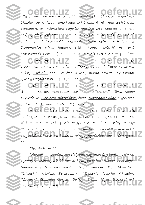 o‘lgur,   rosa   hammamizni   qo‘rqitib   yubording-ku!   Qayoqqa   yo‘qolding?
Shundan   gapir!   Birov   Zaraf s honga   tushib   ketdi   deydi,   yana   qochib   ketdi
deyishadimi-ey...   Avbosh bika   deganlari ham bejiz emas ekan-da”   (U.s., SH,
357).   Qizning   otasi   ham   uni   ana   Shu   xususiyatidan   kelib   c hiqib,   “avbosh
qiz”     deydi:   “...Orqavarotdan   Arg‘unShoh   degan   yigitni   surishtirdi,   uning
Samarqandga   jo‘nab   ketganini   bildi.   Demak,   “avbosh”   qizi   endi
Samarqandda   ekan...”   (U.s.,   SH,   329).   Kanizak   Sarvinoz   ham   yo‘qolgan
Sog‘in c h   bikaning   topilgani   haqida   qizning   otasi   JaxonShoh   ibn   Jokuga
yozgan   xatida   yana   qizning   “avbosh”ligini   eslatadi:   “...Ollohning   inoyati
birlan,   “avbosh”   Sog‘inCh   bika   qizimiz,   xudoga   Shukur,   sog‘-salomat
uyimizga qaytib keldi!...”  (U.s., SH, 329).    
  Sog‘in c h   bika   esa   qadrdon   dugonalari   Zubaydabonuni   “voyvoyxon”,
Bilqis begimni  esa  “dumboqqina”  laqablari  bilan  “siylaydi”:   “Iloyo,  jonday
dugonalarim   voyvoyxon Zubaydabonu   birlan   dumboqqina Bilqis   begimlarga
qo‘Chqorday kuyovlar ato etsin...”  (U.s., S h , 357).   
  Mironshoh   Mirzo   aySh-ishratga   berilib   ketgani   uchun   o‘z
atrofidagilarning   barichaga   turli   xil   laqablar   qo‘yib   olgan   edi.   Masalan,
Abdulmo‘min   Go‘yanda   yaxShi   raqsga   tushgani   uchun   davrdagilar   unga
“Sarvinoz”   deb laqab qo‘ygan edilar:   “-   Sarvinoz!   – amr etdi xiyla to‘lishib
qolgan   Mironshoh   Mirzo   halloslab   so‘riga   yaqinlaShar   ekan.   –   O‘yinga-a-
a!..
  Qiyqiriq ko‘tarildi.
  “Sarvinoz”  – Abdulmo‘min Go‘yandaning davradagi laqabi. U o‘yinni
qiyvorgani, qizlarday eShilib raqs tusha olgani uchun   s hunday laqab olgan.
Nadimlarning   barichada   laqab     bor,   c hunonchi,   Xoja   Marog‘iyni
“O‘yin    c   hi”    ,   Mavlono   Ko‘histoniyni   “Raqqos” ,   Arda s her   C h angiyni
“Jilvagar” ,   Qutbiddin   Noyiyni   “S    h   o‘xiy”    ,   Habib   Udiyni   “Nozi    c   ha”      deb
atardilar”  (U.s., S h , 390).        