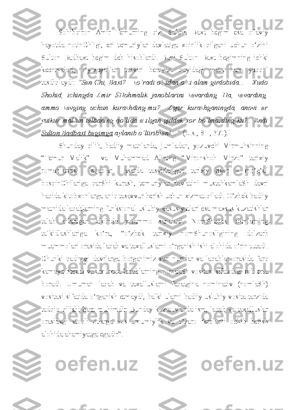   Sohibqiron   Amir   Temurning   qizi   Sulton   Baxt   begim   esa   oilaviy
hayotda   notinChligi,   eri   temuriylar   davlatiga   xoinlik   qilgani   uchun   o‘zini
Sulton   Badbaxt   begim   deb   hisoblardi.   Buni   Sulton   Baxt   begimning   ichki
kecnmalari,   o‘y-xayollari   tasviri   berilgan   quyidagi   matn   ham   yaqqol
tasdiqlaydi:  “Sen-Chi,  Baxt ? – so‘radi o‘zidan o‘zi alam girdobida... – Xudo
Shohid,   ichingda   Amir   SHohmalik   janoblarini   sevarding.   Ha,   sevarding,
ammo   sevging   uchun   kurashding-mu?..   Agar   kurashganingda,   anovi   er
yutkur   mal’un   telbaning   qo‘lida   ezilgan   guldek   xor   bo‘lmasding-ku?..   Endi
Sulton Badbaxt begimga  aylanib o‘ltiribsen!...”  (U.s., SH, 370).     
  Shunday   qilib,   badiiy   matnlarda,   jumladan,   yozuvchi   Mirmuhsinning
“Temur   Malik”     va   Muhammad   Alining   “Mironshoh   Mirzo”   tarixiy
romanlarida     laqablar     asarda   tasvirlangan   tarixiy   davr   –   mo‘g‘ul
bosqinChilariga   qarShi   kurash,   temuriylar   davlatini   mustahkamlaSh   davri
haqida kitobxonlarga aniq tasavvur berish uchun xizmat qiladi. O‘zbek badiiy
matnida laqablarning funksional-uslubiy xususiyatlari esa maxsus kuzatishlar
talab   qiladigan   alohida   muammo   sanaladi.   NomShunos   olimlarning
ta`kidlashlariga   ko‘ra,   “o‘zbek   tarixiy   nomShunosligining   dolzarb
muammolari orasida laqab va taxalluslarni o‘rganish ishi alohida o‘rin tutadi.
Chunki   qadimgi   davrlarga   borganimiz   sari   nomlar   va   laqablar   orasida   farq
kamaya boradi va umuman laqablarning nomdaSh vositasi sifatidagi roli orta
boradi.   Umuman   laqab   va   taxalluslarni   faqatgina   nominativ   (nomlaSh)
vositasi sifatida o‘rganish etmaydi, balki ularni badiiy-uslubiy vosita tarzida
tadqiq qilishi ham muhimdir. Bunday kuzatuvlarda ism, laqab va taxalluslar
orasidagi   atoqli   otlarga   xos   umumiylik   va   o‘zaro   farqlarni   ochib   berish
alohida ahamiyatga egadir”.    
