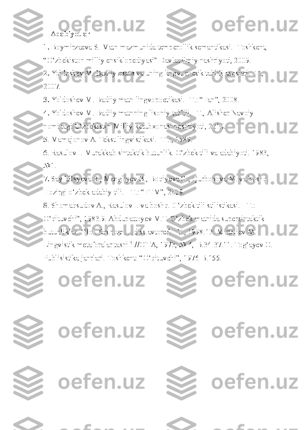     Adabiyotlar
1.  Boymirzaeva S. Matn mazmunida temperollik semantikasi. -Toshkent, 
“O‘zbekiston milliy ensiklopediyasi” Davlat ilmiy nashriyoti, 2009.
2.  Yoldoshev M. Badiiy  matn  va uning lingvopoetik tahlili asoslari. - Т ., 
2007.
3.  Yoldoshev M. Badiiy matn lingvopoetikasi. - Т .: “Fan”, 2008.
4.  Yoldoshev M. Badiiy matnning lisoniy tahlili. - Т ., Alisher Navoiy 
nomidagi O‘zbekiston Milliy kutubxonasi nashriyoti, 2010.
5 . Mamajonov A. Tekst lingvistikasi. -T .:, 1989.
6 . Rasulov I. Murakkab sintaktik butunlik. O‘zbek tili va adabiyoti. 1983, 
№1.
7.  Sayfullayeva R., Mengliyev B., Boqiyeva G., Qurbonova M. va boshq. 
Hozirgi o‘zbek adabiy tili. -  Т .: “FTM”, 2009.
8 . Shomaqsudov A., Rasulov I. va boshq. 0 ‘zbek tili stilistikasi. -  Т .: 
O‘qituvchi”, 1983.9. Abdupattoyev M.T. O‘zbek matnida supersintaktik 
butunliklar. Filol. fan.nom. ...diss.avtoref. -  Т ., 1998.10. Mirtojiev M. 
Lingvistik metaforalar tasnifi.//O' ТА , 1973, № 4,-B.34-37.11. Tog‘ayev O. 
Publisistika janrlari.-Toshkent: “O‘qituvchi”, 1976-B.155. 