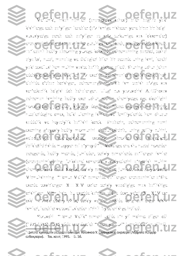   Ma’lumki,   inson   nomlari   (onomastika   sohasi)   bilan   bog‘liq   yoki
kishilarga   atab   qo‘yilgan   laqablar   (o‘z   ismiga   nisbatan   yana   biror   bir   belgi-
xususiyatiga   qarab   atab   qo‘yilgan   ot   so‘z   turkumiga   xos   leksemalar)
antroponimlardir. Antroponimlar guruhiga ism, laqab, taxallus kabilar kiradi.
To‘laqonli   badiiy   obrazning   yuzaga   kelishida   qahramonning   portreti,   tashqi
qiyofasi,   nutqi,   monolog   va   dialoglari   bilan   bir   qatorda   uning   ismi,   laqabi
yoki taxallusi ham muhim vosita bo‘lib xizmat qiladi. Shuning uchun jahon
adabiyotining   yirik   vakillari   o‘z   asarlari   qahramonlarining   ismlariga   ham
alohida   e’tibor   berishgan,   qahramonga   munosib   ism   topish   o‘ziga   xos
san’atkorlik   belgisi   deb   baholangan.   Ulug‘   rus   yozuvchisi   A.P.C h exov
qahramon   ismining   badiiy   asar   uchun   muhim   ahamiyatga   ega   ekanligini
nazarda   tutib,   jumladan,   s hunday   degan   edi:   “faqat   asar   qahramonlarining
nutqlaridagina   emas,   balki   ularning   ismlari   va   familiyalarida   ham   c huqur
soddalik   va   hayotiylik   bo‘lishi   kerak.   Binobarin,   qahramonning   nomi
asarning   g‘oyaviy-badiiy   mazmunini   c huqurla s htirib,   uning   milliy   ruhini,
xalq c hilligini   kuchaytirishda,   asardagi   obrazlar   va   voqealarni
tipiklaShtirishda muayyan rol o‘ynaydi” 1
.  Masalaga ana  s hu nuqtai nazardan
qaraganda,   badiiy   matnda,   jumladan,   tarixiy   romanlarda   qo‘llangan   ismlar
(antroponimlar)ning   funksional-semantik   xususiyatlarini   o‘rganish   muhim
ahamiyat   kasb   etadi.   Negaki,   tarixiy   romanlarda,   jumladan   taniqli   yozuvchi
Mirmuhsinning     “Temur   Malik”   romanida   qo‘llangan   antroponimlar   o‘Sha
asarda   tasvirlangan   XIII -X IV   asrlar   tarixiy   voqeligiga   mos   bo‘lishiga
erishilgan.   Mirmuhsin     bu   asarida   ko‘proq   o‘Sha   davr,   ya’ni     X II -X1 V   asr
eski     o‘zbek   adabiy   tilida,   turkiy   xalqlar   orasida   keng   qo‘llangan   kishi
ismlari, laqablar va taxalluslardan o‘rinli foydalanishga intiladi.
  Yozuvchi     “Temur   Malik”   romani   ustida   o‘n   yil   mehnat   qilgan   edi
(1975-1985). 1985 yilda asar dastlab “S h arq yulduzi” jurnalida e’lon qilindi,
1
  Цитата қуйидаги асардан олинди:  Қосимов У.  Ёзувчининг сирлари (Абдулла Қаҳҳор 
сабоқлари). – Тошкент, 1995. – Б. 56.  