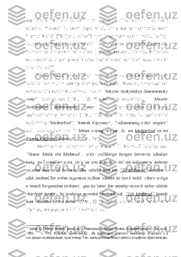 keyin c halik   “Xo‘jand   qal’asi”   nomi     bilan   alohida   kitob   holida   nashr
etilgandi.  Yozuvchi   bu   asarni   qayta   ishlab,   uning   keyingi   nashrlarida   asarni
“Temur   Malik”   (“Xo‘jand   qal’asi”)   nomi   bilan   nashr   etishni   ma’qul   ko‘rdi.
Bu asarga so‘ngso‘z yozgan, tarixChi olim H.Ziyoev to‘g‘ri ta’kidlaganidek,
“romanning Chingizxon istilo qilgan joylarda, xususan, O‘trorda, Xo‘jandda
va   Urgan c hda   qilgan   yovuzliklariga   bag‘ishlangan   sahifalari   katta   qiziqish
bilan o‘qiladi” 2
.  
  “Temur   Malik”   arixiy   romani   matnida   boshqa   leksik   vositalar   singari
laqablar  ham  muhim  tasviriy  ahamiyat  kasb   etgan.  Masalan,  romandagi  asli
samarqandlik sardor Muhammad Intizom  “Mextar Bodiyaldoyi Samarqandiy
soniy”   laqabiga   ega   (T.M.,   107).   Yozuvchining   eslatishi c ha,         Mextar
Bodiyaldoyi   Samarqandiy   soniy     -   jangnomalardagi   afsonaviy
ayg‘oq c hilarning   ismlaridir   (T.M.,   107).   Shu   bilan   birga   bu   ayg‘oq c hilar
sardorining   “Mehtarbod”, “kamak Kayyoniy”, “saltanatning o‘tkir xanjari”
kabi   laqablari   ham   bor:   “-   Mana   o‘qing,   azizim.   Siz   na   Mehtarbod   va   na
Kamak Kayyoniy  ekansiz!..”  (T.M., 294).
  Asarning   bosh   qahramoni  Temur   Malik   “Fili   Mahmud”   laqabiga   ega:
“ Temur   Malik   ibn   Mahmud   –   o‘ttiz   yoShlarga   borgan   barvasta,   elkalari
keng,   qo‘l-oyoqlari   uzun,   yo‘g‘on   ovozli   kishi...   Ba’zan   kulgisiniyu   qahrini
yuzidan aniq sezib bo‘lmas, Shu sababli ham uni   “fili Mahmud”   derdilar –
ellik   qadamCha   erdan   tegirmon   toShini   elkada   ko‘tarib   kelib,   c harx   ustiga
o‘rnatib berganidan tashqari,  gap ko‘tatar, har qanday noxush xabar oldida
shachrab ketmas, bo‘ronlarga qoyadek   c hidamli edi,   “Fili Mahmud”   laqabi
ham   s hundan bo‘lsa kerak”   (T.M., 5).   Romanda ana   s hu laqab ba’zan so‘z
o‘yiniga, askiyaga asos bo‘lib xizmat qiladi: 
2 2
  Зиёев Ҳ.  “Темур Малик” романи // Мирмуҳсин. Темур Малик. Тарихий роман. – Тошкент,
1985.   –   Б.   443.   Услубий   қўлланмада     бу   романдан   олинган   мисоллар   асарнинг   шу
нашридан келтирилади, қавс ичида Т.м., қисқартмаси билан роман саҳифаси кўрсатилади. 