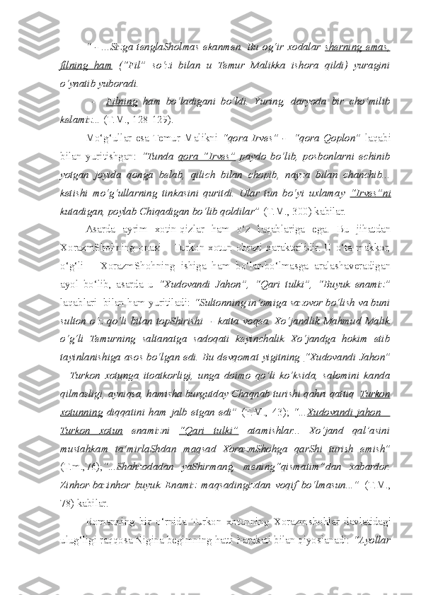   “ -  ...Sizga   tenglaSholmas  ekanmen.  Bu  og‘ir xodalar   s   herning  emas,   
filning   ham   (“Fil”   so‘zi   bilan   u   Temur   Malikka   ishora   qildi)   yuragini
o‘ynatib yuboradi.
            -     Filning   ham   bo‘ladigani   bo‘ldi.   Y u ring,   daryoda   bir   c ho‘milib
kelamiz...  (T.M., 128-129).
  Mo‘g‘ullar   esa  Temur   Malikni   “qora   Irves”   -     “qora   Qoplon”   laqabi
bilan   yuritishgan:   “Tunda   qora   “Irves”   paydo   bo‘lib,   posbonlarni   e c hinib
yotgan   joyida   qonga   belab,   qili c h   bilan   c hopib,   nayza   bilan   c han c hib...
ketishi   mo‘g‘ullarning   tinkasini   quritdi.   Ular   tun   bo‘yi   uxlamay   “Irves”ni
kutadigan, poylab Chiqadigan bo‘lib qoldilar”  (T.M., 300) kabilar.
  Asarda   ayrim   xotin-qizlar   ham   o‘z   laqablariga   ega.   Bu   jihatdan
XorazmShohning onasi  – Turkon xotun obrazi xarakterlidir. U o‘ta  makkor,
o‘g‘li   –   XorazmShohning   ishiga   ham   bo‘lar-bo‘lmasga   aralashaveradigan
ayol   bo‘lib,   asarda   u   “Xudovandi   Jahon”,   “Qari   tulki”,   “Buyuk   enamiz”
laqablari  bilan ham yuritiladi:  “Sultonning in’omiga sazovor bo‘lish va buni
sulton   o‘z   qo‘li   bilan   topShirishi     -   katta   voqea.   Xo‘jandlik   Mahmud   Malik
o‘g‘li   Temurning   saltanatga   sadoqati   keyin c halik   Xo‘jandga   hokim   etib
tayinlanishiga asos bo‘lgan edi. Bu devqomat yigitning   “Xudovandi Jahon”
–   Turkon   xotunga   itoatkorligi,   unga   doimo   qo‘li   ko‘ksida,   salomini   kanda
qilmasligi, ayniqsa, hamisha burgutday Chaqnab turishi qahri qattiq   Turkon
xotunning   diqqatini   ham   jalb   etgan   edi”   (T.M.,   43);   “... Xudovandi   jahon   –
Turkon   xotun   enamizni   “Qari   tulki”   atamishlar...   Xo‘jand   qal’asini
mustahkam   ta’mirlaShdan   maqsad   XorazmShohga   qarShi   turish   emish”
(T.m.,76); “...S h ahzodadan   yaShirmang,   mening“qismatim”dan   xabardor.
Zinhor-bazinhor   buyuk   Enamiz   maqsadingizdan   voqif   bo‘lmasun...”   (T.M.,
78) kabilar. 
  Romanning   bir   o‘rnida   Turkon   xotunning   Xorazm s hohlar   davlatidagi
ulug‘ligi raqqosa Nigina begimning hatti-harakati bilan qiyoslanadi:  “Ayollar 