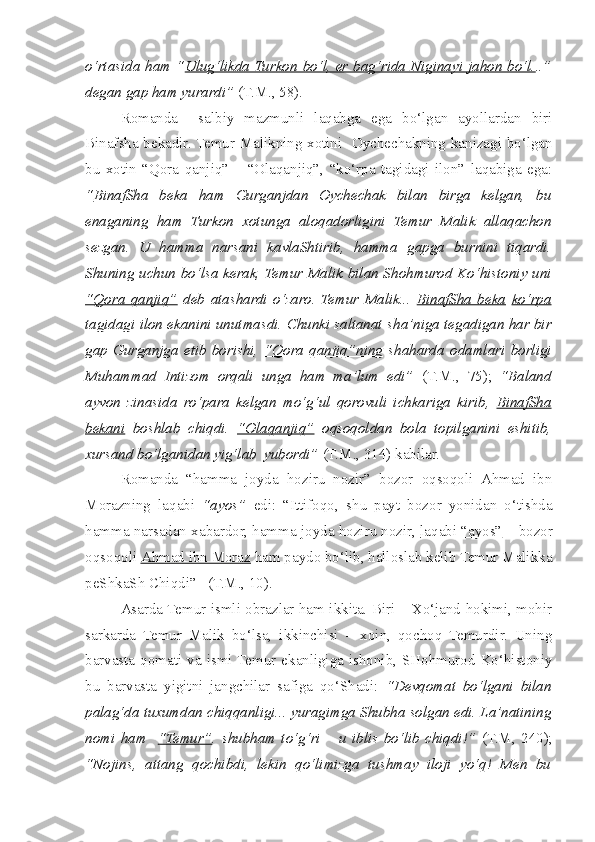 o‘rtasida ham “ Ulug‘likda Turkon  bo‘l, er bag‘rida Niginayi jahon bo‘l. ..”
degan gap ham yurardi”  (T.M., 58).
  Romanda     salbiy   mazmunli   laqabga   ega   bo‘lgan   ayollardan   biri
Binaf s ha bekadir. Temur Malikning xotini   Oychechakning kanizagi bo‘lgan
bu   xotin   “Qora   qanjiq”   –   “Olaqanjiq”,   “ko‘rpa   tagidagi   ilon”   laqabiga   ega:
“ BinafSha   beka   ham   Gurganjdan   Oychechak   bilan   birga   kelgan,   bu
enaganing   ham   Turkon   xotunga   aloqadorligini   Temur   Malik   allaqachon
sezgan.   U   hamma   narsani   kavlaShtirib,   hamma   gapga   burnini   tiqardi.
Shuning uchun bo‘lsa kerak, Temur Malik bilan S h ohmurod Ko‘histoniy uni
“Qora   qanjiq”   deb   atashardi   o‘zaro.   Temur   Malik...   BinafSha   beka   ko‘rpa
tagidagi ilon  ekanini unutmasdi. Chunki saltanat  s ha’niga tegadigan har bir
gap   Gurganjga   etib   borishi,   “Qora   qanjiq”ning   s haharda   odamlari   borligi
Muhammad   Intizom   orqali   unga   ham   ma’lum   edi”   (T.M.,   75);   “Baland
ayvon   zinasida   ro‘para   kelgan   mo‘g‘ul   qorovuli   ichkariga   kirib,   BinafSha
bekani   boshlab   c hiqdi.   “Olaqanjiq”   oqsoqoldan   bola   topilganini   eshitib,
xursand bo‘lganidan yig‘lab  yubordi”  (T.M., 314) kabilar.
  Romanda   “hamma   joyda   hoziru   nozir”   bozor   oqsoqoli   Ahmad   ibn
Morazning   laqabi   “ayos”   edi:   “Ittifoqo,   s hu   payt   bozor   yonidan   o‘tishda
hamma narsadan xabardor, hamma joyda hoziru nozir,  laqabi “ayos”  – bozor
oqsoqoli  Ahmad ibn Moraz  ham paydo bo‘lib, halloslab kelib Temur Malikka
peShkaSh Chiqdi”   (T.M., 10).
  Asarda Temur ismli obrazlar ham ikkita. Biri – Xo‘jand hokimi, mohir
sarkarda   Temur   Malik   bo‘lsa,   ikkinchisi   –   xoin,   qochoq   Temurdir.   Uning
barvasta  qomati va ismi  Temur ekanligiga ishonib,  SHohmurod  Ko‘histoniy
bu   barvasta   yigitni   jangchilar   safiga   qo‘Shadi:   “Devqomat   bo‘lgani   bilan
palag‘da tuxumdan  c hiqqanligi... yuragimga Shubha solgan edi. La’natining
nomi   ham     “Temur” .   s hubham   to‘g‘ri   –   u   iblis   bo‘lib   c hiqdi!”   (T.M,   240);
“Nojins,   attang   qochibdi,   lekin   qo‘limizga   tushmay   iloji   yo‘q!   Men   bu 