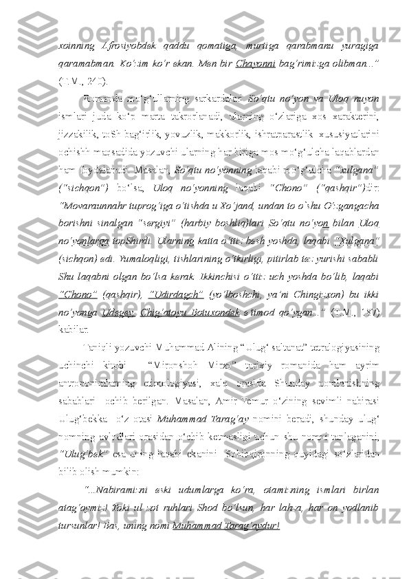 xoinning   Afrosiyobdek   qaddu   qomatiga,   murtiga   qarabmanu   yuragiga
qaramabman. Ko‘zim ko‘r ekan. Men bir   Chayonni   bag‘rimizga olibman...”
(T.M., 240).
  Romanda   mo‘g‘ullarning   sarkardalari   So‘qtu   no‘yon   va   Uloq   nuyon
ismlari   juda   ko‘p   marta   takrorlanadi,   ularning   o‘zlariga   xos   xarakterini,
jizzakilik, toSh bag‘irlik, yovuzlik, makkorlik, ishratparastlik  xususiyatlarini
ochishh maqsadida yozuvchi ularning har biriga mos mo‘g‘ul c ha laqablardan
ham foydalanadi. Masalan,   So‘qtu no‘yonning   laqabi mo‘g‘ul c ha   “xulgana”
(“si c hqon”)   bo‘lsa,   Uloq   no‘yonning   laqabi   “Chono”   (“qa s hqir”) dir:
“Movaraunnahr tuprog‘iga o‘tishda u Xo‘jand, undan to  o`shu  O‘zganga c ha
borishni   sinalgan   “sergiyi”   (harbiy   boshliq)lari   So‘qtu   no‘yon   bilan   Uloq
no‘yonlarga   topShirdi. Ularning katta o‘ttiz besh yoshda, laqabi   “Xulgana”
(si c hqon) edi. Yumaloqligi, tishlarining o‘tkirligi, pitirlab tez yurishi sababli
Shu   laqabni   olgan   bo‘lsa   kerak.   Ikkinchisi   o‘ttiz   uch   yoshda   bo‘lib,   laqabi
“C    h   ono”      (qa s hqir),   “Udirdag    c   h”      (yo‘lbosh c hi,   ya’ni   Chingizxon)   bu   ikki
no‘yonga   Udegey,   C    h   ig‘atoyu   Botuxondek      e’timod   qo‘ygan...”   (T.M.,   187)
kabilar.
  Taniqli yozuvchi Muhammad Alining “Ulug‘ saltanat” tetralogiyasining
uchinchi   kitobi   -   “Mironshoh   Mirzo”   tarixiy   romanida   ham   ayrim
antroponimlarning   etimologiyasi,   xalq   orasida   Shunday   nomlanishning
sabablari     ochib   berilgan.   Masalan,  Amir   Temur   o‘zining   sevimli   nabirasi
Ulug‘bekka     o‘z   otasi   Muhammad   Tarag‘ay   nomini   beradi,   s hunday   ulug‘
nomning   avlodlari   orasidan   o‘ c hib   ketmasligi   uchun   s hu   nomni   tanlaganini,
“Ulug‘bek”   esa   uning   laqabi   ekanini     Sohibqironning   quyidagi   so‘zlaridan
bilib olish mumkin: 
  “...Nabiramizni   eski   udumlarga   ko‘ra,   otamizning   ismlari   birlan
atag‘oymiz!   Toki   ul   zot   ruhlari   Shod   bo‘lsun,   har   lahza,   har   on   yodlanib
tursunlar! Bas, uning nomi  Muhammad Tarag‘aydur! 