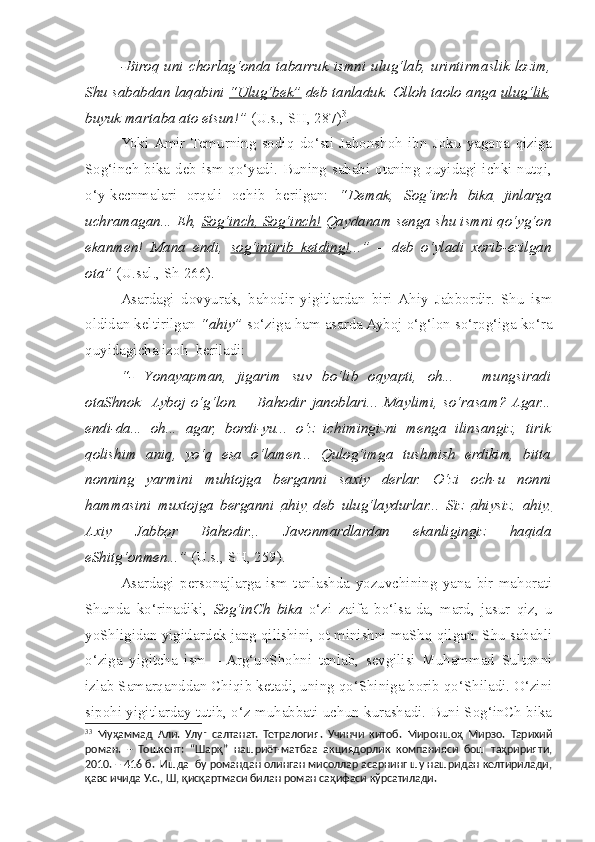   -Biroq  uni   c horlag‘onda  tabarruk  ismni  ulug‘lab,  urintirmaslik  lozim,
Shu sababdan laqabini  “Ulug‘bek”  deb tanladuk. Olloh taolo anga  ulug‘lik ,
buyuk martaba ato etsun!”  (U.s., SH, 287) 3
.
  Yoki  Amir  Temurning   sodiq   do‘sti   Jahonshoh   ibn   Joku   yagona   qiziga
Sog‘in c h bika deb ism qo‘yadi. Buning sababi otaning quyidagi ichki nutqi,
o‘y-kecnmalari   orqali   ochib   berilgan:   “Demak,   Sog‘in    c   h   bika      jinlarga
uchramagan... Eh,  Sog‘in    c   h, Sog‘in    c   h!     Qaydanam senga  s hu ismni qo‘yg‘on
ekanmen!   Mana   endi,   sog‘intirib   ketding! ...”   –   deb   o‘yladi   xorib-ezilgan
ota”  (U.sal., S h  266).  
  Asardagi   dovyurak,   bahodir   yigitlardan   biri  Ahiy   Jabbordir.   Shu   ism
oldidan keltirilgan  “ahiy”  so‘ziga ham asarda Ayboj o‘g‘lon so‘rog‘iga ko‘ra
quyidagicha izoh  beriladi: 
  “-   Y o nayapman,   jigarim   suv   bo‘lib   oqyapti,   oh...   –   mungsiradi
otaShnok    Ayboj   o‘g‘lon.   –   Bahodir   janoblari...   Maylimi,   so‘rasam?  Agar...
endi-da...   oh...   agar,   bordi-yu...   o‘z   ichimingizni   menga   ilinsangiz,   tirik
qolishim   aniq,   yo‘q   esa   o‘lamen...   Qulog‘imga   tushmish   erdikim,   bitta
nonning   yarmini   muhtojga   berganni   saxiy   derlar.   O‘zi   o c h-u   nonni
hammasini   muxtojga   berganni   ahiy   deb   ulug‘laydurlar...   Siz   ahiysiz,   ahiy,
Axiy   Jabbor   Bahodir. ..   Javonmardlardan   ekanligingiz   haqida
eShitg‘onmen...”  (U.s., SH, 259).
  Asardagi   personajlarga   ism   tanlashda   yozuvchining   yana   bir   mahorati
Shunda   ko‘rinadiki,   Sog‘inCh   bika   o‘zi   zaifa   bo‘lsa-da,   mard,   jasur   qiz,   u
yoShligidan yigitlardek jang qilishini, ot minishni maShq qilgan. Shu sababli
o‘ziga   yigitcha   ism   –  Arg‘unShohni   tanlab,   sevgilisi   Muhammad   Sultonni
izlab Samarqanddan Chiqib ketadi, uning qo‘Shiniga borib qo‘Shiladi. O‘zini
sipohi yigitlarday tutib, o‘z muhabbati uchun kurashadi. Buni Sog‘inCh bika
3 3
  Муҳаммад   Али.   Улуғ   салтанат.   Тетралогия.   Учинчи   китоб.   Мироншоҳ   Мирзо.   Тарихий
роман.   –   Тошкент:   “Шарқ”   нашриёт-матбаа   акциядорлик   компанияси   бош   таҳририяти,
2010. – 416 б.  Ишда  бу романдан олинган мисоллар асарнинг шу нашридан келтирилади,
қавс ичида У.с., Ш, қисқартмаси билан роман саҳифаси кўрсатилади. 