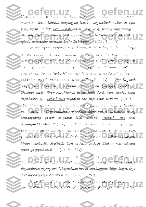 (Arg‘unShoh)ning   Muhammad   Sultonga   yo‘llagan   maktubidan   ham   sezish
mumkin:   “Bas...   Maktub   bitayotg‘on   kimsa...   Arg‘unShoh,   zukko   va   aqlli
yigit,   sipoh...   Aslida   Arg‘unShoh   ermas,   yo‘q,   yo‘q,   sizning   suyg‘oningiz...
Shunday   deya   olurmenmu,   avf   etg‘oysiz...   bir   beChora,   Sho‘rlik,   o‘ksiz,
aftoda, notavonlar notavoni  Sog‘inCh bikadur ...”  (O‘.s., SH, 337).
  Asarda   ayrim   personajlar   xatti-harakati   bilan   bog‘liq   holda   ularga
ismiga   aloqador   kinoyali   laqablar   ham   to‘qilgan.   Bu   esa   romanning
ta`sirchanligini,   obrazliligini   o s hirishga   xizmat   qiladi.   Masalan,   Sog‘in c h
bikaning   erkak ch a   xarakteri   tufayli   uni   dugonalari   “Avbosh   bika”   deb
c haqirishadi.  Aslida  “avbosh”  eskirgan forscha-tojikcha so‘z bo‘lib, “bezori,
badkirdor,   sayoq”   ma’nolarini   bildiradi   (O‘TIL-5,   1,   29):   “-   Voy,   Sog‘in    c   h  
o‘lgur,   rosa   hammamizni   qo‘rqitib   yubording-ku!   Qayoqqa   yo‘qolding?
Shundan   gapir!   Birov   Zaraf s honga   tushib   ketdi   deydi,   yana   qochib   ketdi
deyishadimi-ey...   Avbosh bika   deganlari ham bejiz emas ekan-da”   (U.s., SH,
357).   Qizning   otasi   ham   uni   ana   Shu   xususiyatidan   kelib   c hiqib,   “avbosh
qiz”     deydi:   “...Orqavarotdan   Arg‘unShoh   degan   yigitni   surishtirdi,   uning
Samarqandga   jo‘nab   ketganini   bildi.   Demak,   “avbosh”   qizi   endi
Samarqandda   ekan...”   (U.s.,   SH,   329).   Kanizak   Sarvinoz   ham   yo‘qolgan
Sog‘in c h   bikaning   topilgani   haqida   qizning   otasi   JaxonShoh   ibn   Jokuga
yozgan   xatida   yana   qizning   “avbosh”ligini   eslatadi:   “...Ollohning   inoyati
birlan,   “avbosh”   Sog‘inCh   bika   qizimiz,   xudoga   Shukur,   sog‘-salomat
uyimizga qaytib keldi!...”  (U.s., SH, 329).    
  Sog‘in c h   bika   esa   qadrdon   dugonalari   Zubaydabonuni   “voyvoyxon”,
Bilqis begimni  esa  “dumboqqina”  laqablari  bilan  “siylaydi”:   “Iloyo,  jonday
dugonalarim   voyvoyxon Zubaydabonu   birlan   dumboqqina Bilqis   begimlarga
qo‘Chqorday kuyovlar ato etsin...”  (U.s., S h , 357).   
  Mironshoh   Mirzo   aySh-ishratga   berilib   ketgani   uchun   o‘z
atrofidagilarning   barichaga   turli   xil   laqablar   qo‘yib   olgan   edi.   Masalan, 