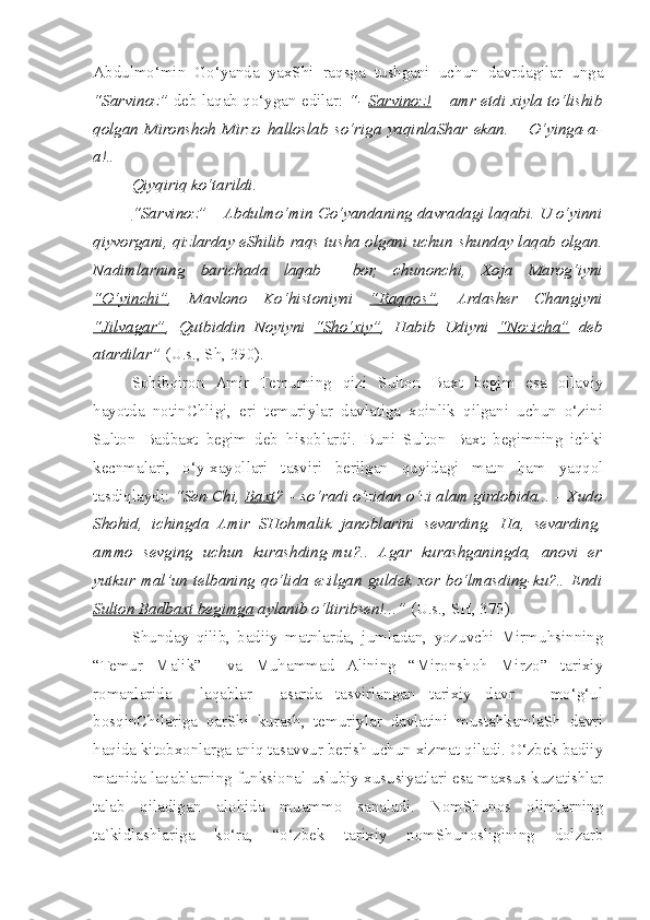 Abdulmo‘min   Go‘yanda   yaxShi   raqsga   tushgani   uchun   davrdagilar   unga
“Sarvinoz”   deb laqab qo‘ygan edilar:   “-   Sarvinoz!   – amr etdi xiyla to‘lishib
qolgan   Mironshoh   Mirzo   halloslab   so‘riga   yaqinlaShar   ekan.   –   O‘yinga-a-
a!..
  Qiyqiriq ko‘tarildi.
  “Sarvinoz”  – Abdulmo‘min Go‘yandaning davradagi laqabi. U o‘yinni
qiyvorgani, qizlarday eShilib raqs tusha olgani uchun   s hunday laqab olgan.
Nadimlarning   barichada   laqab     bor,   c hunonchi,   Xoja   Marog‘iyni
“O‘yin    c   hi”    ,   Mavlono   Ko‘histoniyni   “Raqqos” ,   Arda s her   C h angiyni
“Jilvagar” ,   Qutbiddin   Noyiyni   “S    h   o‘xiy”    ,   Habib   Udiyni   “Nozi    c   ha”      deb
atardilar”  (U.s., S h , 390).       
  Sohibqiron   Amir   Temurning   qizi   Sulton   Baxt   begim   esa   oilaviy
hayotda   notinChligi,   eri   temuriylar   davlatiga   xoinlik   qilgani   uchun   o‘zini
Sulton   Badbaxt   begim   deb   hisoblardi.   Buni   Sulton   Baxt   begimning   ichki
kecnmalari,   o‘y-xayollari   tasviri   berilgan   quyidagi   matn   ham   yaqqol
tasdiqlaydi:  “Sen-Chi,  Baxt ? – so‘radi o‘zidan o‘zi alam girdobida... – Xudo
Shohid,   ichingda   Amir   SHohmalik   janoblarini   sevarding.   Ha,   sevarding,
ammo   sevging   uchun   kurashding-mu?..   Agar   kurashganingda,   anovi   er
yutkur   mal’un   telbaning   qo‘lida   ezilgan   guldek   xor   bo‘lmasding-ku?..   Endi
Sulton Badbaxt begimga  aylanib o‘ltiribsen!...”  (U.s., SH, 370).     
  Shunday   qilib,   badiiy   matnlarda,   jumladan,   yozuvchi   Mirmuhsinning
“Temur   Malik”     va   Muhammad   Alining   “Mironshoh   Mirzo”   tarixiy
romanlarida     laqablar     asarda   tasvirlangan   tarixiy   davr   –   mo‘g‘ul
bosqinChilariga   qarShi   kurash,   temuriylar   davlatini   mustahkamlaSh   davri
haqida kitobxonlarga aniq tasavvur berish uchun xizmat qiladi. O‘zbek badiiy
matnida laqablarning funksional-uslubiy xususiyatlari esa maxsus kuzatishlar
talab   qiladigan   alohida   muammo   sanaladi.   NomShunos   olimlarning
ta`kidlashlariga   ko‘ra,   “o‘zbek   tarixiy   nomShunosligining   dolzarb 