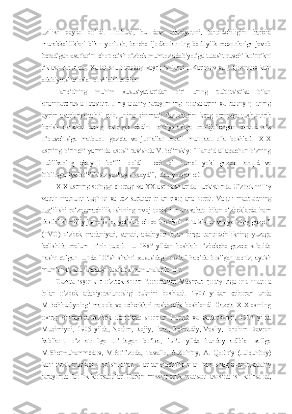 uzilish   paydo   bo‘ldi.   Holbuki,   bu   davr   adabiyotini,   tanqidchiligini   barcha
murakkabliklari   bilan   yoritish,   barcha   ijodkorlarning   badiiylik   mezonlariga   javob
beradigan asarlarini chop etish o‘zbek mumtoz adabiyotiga tutashtiruvchi ko‘prikni
tiklash zarur edi. Xuddi shu boradagi xayrli ishlarni  E.Karimov va B.Qosimov kabi
adabiyotshunoslar boshlab berdilar.
Tanqidning   muhim   xususiyatlaridan   biri   uning   publitsistika   bilan
chambarchas   aloqasidir.   Joriy   adabiy   jarayonning   hodisalarini   va   badiiy   ijodning
ayrim   asarlarini   tahlil   etib,   uning   qimmatli   fazilatlarini   keng   ommaga   tushuntirib
berish   asosida   uning   estetgas   didini   tarbiyalashga   mo‘ljallangan   tanqid   o‘z
o‘quvchisiga   matbuot   -gazeta   va   jurnallar   orqali   murojaat   qila   boshladi.   XIX
asrning birinchi  yarmida asosli  ravishda V.Belinskiy:  "Tanqid allaqachon bizning
publikaning   ehtiyoji   bo‘lib   qoldi.   Hech   bir   jurnal   yoki   gazeta   tanqid   va
bibliografiya bo‘lishisiz yashay olmaydi",- deb yozgan edi.
XIX asrning so‘nggi choragi va XX asr boshlarida Turkistonda  O‘zbek milliy
vaqtli   matbuoti   tug‘ildi   va   tez   suratlar   bilan   rivojlana   bordi.   Vaqtli   matbuotning
tug‘ilishi  ro‘znomachilik ishining rivoj  topishi  munosabati  bilan o‘zbeklarda ham
dastlabki milliy jurnalistlar yetishib chiqa boshladi. "Turkiston viloyatining gazeti"
(TVG)   o‘zbek   madaniyati,   sanati,   adabiyoti   bilan   birga   tanqidchilikning   yuzaga
kelishida   malum     o‘rin   tutadi.     U   1883   yildan   boshlab   o‘zbekcha   gazeta   sifatida
nashr   etilgan.   Unda   "O‘sh   shahri   xususidagi   risola"   h aqida bosilgan taqriz, aytish
mumkinki, shu janrdagi dastlabki  namunalardandir.
Gazeta   isyonkor   o‘zbek   shoiri   Boborahim   Mashrab   ijodiyotiga   oid   maqola
bilan   o‘zbek   adabiyotshunosligi   ruknini   boshladi.   1907   yildan   etiboran   unda
M.Behbudiyning‘ maqola va ocherklari nashr etila boshlandi. Gazeta XIX asrning
oxirgi   choragida   o‘zbek   demokrat   shoirlari   Furqat   va   Sattorxonni,   1903   yilda
Muqimiyni,   1905   yilda ,   Nodim,   Rojiy,   Ibrat,   Behbudiy,   Vasliy,   Ibrohim   Davron
kabilarni   o‘z   atrofiga   to‘plagan   bo‘lsa,   1930   yilda   bunday   adiblar   safiga
M.Shermuhammedov,   M.So‘fizoda,   Tavallo,   A.Zohiriy,   A.   Qodiriy   (Julqunboy)
kabi ijodkorlar kelib qo‘shildilar. Ular tanqidchilik   bilan ham shug‘ullanib, adabiy
jarayonda   faollik   ko‘rsatdilar.   Garchi   missionerlik   maqsadi   asosida   ish   ko‘rsa-da, 