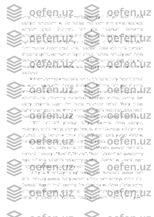 uning   muharriri   N.P.Ostroumov   marifatparvar   ziyoli   bo‘lgani   sababli   o‘zbek
adabiyoti   namunalarini   va   ular   haqidagi   maqolalarni   chop   etishga   katta-katta
sahifalarni   ajratdi.   Chunonchi,   1914   yilda   "Padarkush"   dramasining
sahnalashtirilishi   munosabati   bilan   chop   etilgan   o‘zbek   teatriga,   sahna   asarlariga
bag‘ishlangan   taqrizlar   etiborga   loyiq.   Bu   jihatdan   Hoji   Muinning   "Yangi   asar"
nomli maqolasi diqqatni tortadi. Unda   "Padarkush" fojeasi kitob holida bosmadan
chiqqanligi aytilib, asar   mazmuni bayon qilinadi. Taqrizda Behbudiy asari  o‘zbek
dramaturgiyasining   qaldirg‘och   namunasi   sifatida   baholanar   ekan,   uning   xalq
madaniy,   marifiy   tafakkuri   rivojida   katta   tarbiyaviy   ahamiyat   kasb   etishi   alohida
takidlanadi.
M.Shermuhammedov maqolasida ham bu fojia haqida ijobiy fikrlar bildiriladi
va   xalqni   "Padarkush”ni   o‘qishga   chorlaydi.   "TVG"ning   1914   yilgi   71-sonida
Mirmuhsin   imzosi   bilan   chop   etilgan   "Sabzazor   risolasi"   nomli   maqolasi   ham
etiborlidir.Unda   to‘plamning   mundarijasi,   qatnashgan   shoirlar,   ularning   davr
adabiy   jarayonida   tutgan   o‘rni   haqida   malumotlar   beriladi.   Vasliy   ijodiga
bag‘ishlangan   maqola   esa   Mirmuhsinning   tanqidchilik   istedodidan   darak   beradi.
Gazetada bosilgan maqolalar tufayli o‘zbek  tanqidchiligiga asos solina boshlandi.
"TVG"   1910-1916   yillardagi   faoliyati   davomida   o‘zbek   adabiyoti,
madaniyati,   tanqidi   rivojiga   ahamiyat   bersa-da,   chor   hukumatiga   sodiqligini   sira
unutmadi.   Unda   Ostroumov   iltimosi   bilan   "buyurtma"   tarzida   yozilgan   sherlar   va
boshqa asarlar bosilib turganini etibordan  qochirmaslik kerak.
Bu   davrga   kelib,   Turkistonda   bir   qator   o‘zbekcha   gazetalar   nashr   etila
boshlandi. "Taraqqiy", “Xurshid”, “Shuhrat”, “Sadoi Turkiston”  kabi gazetalarning
paydo   bo‘lishida   jadidchilik   harakatining   asoschisi   I.Gaspirali   va   u   tashkil   etgan
"Tarjumon" gazetasining tasiri beqiyosdir.
1913   yilda   M.Behbudiyning   say’-harakati   bilan   "Samarqand"   gazetasi   nashr
etildi.   Behbudiy   gazetada   badiiy   asarlarni   ko‘proq   nashr   ettirishga   e’tibor   qildi.
Gazetada   "Sayyohi   hindi"   asarining   fors   tilidan   rus   va   o‘zbek   tillariga   tarjima
qilinganligi,   tez   orada   kitob   holida   nashrdan   chiqishi   haqida   elon-maqola
berilganligi   harakterlidir.   Maqolada   Fitratning   bu   asarini   fors-tojik   tilini   yaxshi 