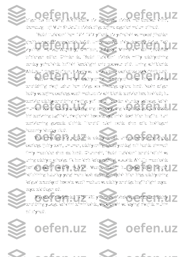 bilgan   rus   polkovnigi   A.Kondratov   o‘z   ona   tiliga,   o‘zbek   marifatparvar   shoiri,
dramaturg Hoji Muin Shukrullo o‘zbek tiliga  tarjima etganlari malum qilinadi.
  "Sadoi Turkiston" ham 1914-1917 yillarda o‘z yo‘nalishi va mavqei jihatidan
ajralib   turgan   ro‘znomalardek   bo‘ldi.   Uning   atrofiga   o‘sha   davrning   ilg‘or   fikrli
ziyolilari   Hamza,   A.Qodiry,   Cho‘lpon,   S.Ayniy,   Mirmuhsin   kabi   ijodkordar
to‘plangan   edilar.   Chindan-da,   "Sadoi   Turkiston"   o‘zbek   milliy   adabiyotining
qanday   yo‘nalishda   bo‘lishi   kerakligini   aniq   tasavvur   qildi.   Uning   sahifalarida
Abdurauf Fitrat, Cho‘lpon, S.Ayniy va Hamzalarning asarlari tez-tez ko‘rinib turdi.
Vaqtli   matbuot   milliy   adabiyotning   taraqqiyoti   bilan   birga   o‘zbek
tanqidchiligi   rivoji   uchun   ham   o‘ziga   xos   minbarga   aylana   bordi.   Nashr   etilgan
badiiy va tarjima asarlarga vaqtli matbuot o‘z sahifalarida  taqrizlar bera boshladi; bu
taqrizlar   adabiy   tanqidning   rivojiga   yo‘l   ochdi.   Bundan   shunday   xulosaga   kelish
mumkin:  hozirgi  adabiy  tanqidning  eng  ommaviy,  eng  ko‘p  tarqalgan  janrlaridan
biri taqrizning tug‘ilishi, rivojlanishi  bevosita uyg‘onish davri bilan bog‘liq. Buni
taqrizlarning   gazetada   alohida   "Tanqid"   rukni   ostida   chop   etila   boshlagani
haqqoniy isbotlay oladi.
Vaqtli   matbuot   o‘z   sahifalarida   adabiy   tanqid,   uning   ahamiyati,   yozilajak
asarlarga ijobiy tasiri, umuman, adabiyotning taraqqiyotidagi roli haqida qimmatli
ilmiy   maqolalar   chop   eta   bordi.   Chunonchi,   "Sadoi   Turkiston"   tanqid   istilohi   va
uning adabiyot  sohasiga   ilk   bor   kirib   kelayotganligi   xususida   Ahlullo   maqolasida
berilgan   sharhni   eslatish   mumkin.   Maqola   muallifi   bu   davrga   kelib,   "tanqid"
istilohining butunlay yangi mano kasb etganligini  aytish bilan birga adabiyotning
kelgusi taraqqkyoti bevosita vaqtli matbuot va adabiy tanqidga bog‘liqligini qayta-
qayta takidlagan edi.
Xulosa   qilib   aytganda,   1905-1920   yillardaga   o‘zbek   vaqtli   matbuoti   adabiy
tanqidning yuzaga kelishini  ta’minlashda,  shakllanishi  va keyingi rivojida muhim
rol o‘ynadi. 