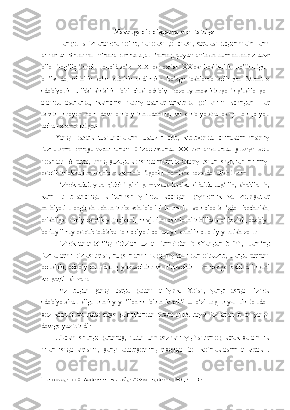 Mavzuga   oid   qisqacha   annotatsiya
Tanqid- so’zi arabcha bo’lib, baholash ,o’lchash, saralash degan ma’nolarni
bildiradi. Shundan ko’rinib turibdiki,bu fanning paydo bo’lishi ham mumtoz davr
bilan bog’liq.Garchi  tanqid so’zi  XIX  asr oxilari XX asr boshlarida  qo’llanilgan
bo’lsa-da,   alohida   soha   sifatida   qadimdan   ko’zga   tashlanib   kelingan.   Mumtoz
adabiyotda   u   ikki   shaklda:   birinchisi   adabiy-   nazariy   masalalarga   bag’ishlangan
alahida   asarlarda,   ikkinchisi   badiiy   asarlar   tarkibida   qo’llanilib   kelingan.   Har
ikkala   jarayon   ham   davr   adabiy   tanqidchiligi   va   adabiyotshunosligi   taraqqiyoti
uchun xizmat qilgan.
Yangi   estetik   tushunchalarni   ustuvor   etib,   kitobxonda   chinakam   insoniy
fazilatlarni   tarbiyalovchi   tanqid   O‘zbekistonda   XX   asr   boshlarida   yuzaga   kela
boshladi. Albatta, uning yuzaga kelishida mumtoz   adabiyotshunosligi, jahon ilmiy-
estetik tafakkuri mustahkam zamin  bo‘lganini hamisha nazarda tutish lozim.
O‘zbek   adabiy   tanqidchiligining   maxsus   hodisa   sifatida   tug‘ilib,   shakllanib,
kamolot   bosqichiga   ko‘tarilish   yo‘lida   kechgan   qiyinchilik   va   ziddiyatlar
mohiyatini   anglash   uchun   tarix   sahifalarini   birma-bir   varaqlab   ko‘zdan   kechirish,
erishilgan ilmiy- estetik yutuqlarni, mavjud nuqsonlarni tahlildan o‘tkazish, adabiy-
badiiy ilmiy-estetik tafakkur taraqqiyoti qonuniyatlarini haqqoniy  yoritish zarur.
O‘zbek   tanqidchiligi   ildizlari   uzoq   o‘tmishdan   boshlangan   bo‘lib,   ularning
fazilatlarini   o‘zlashtirish,   nuqsonlarini   haqqoniy   tahlildan   o‘tkazib,   ularga   barham
berishda,   adabiy   tanqidning   yozuvchilar   va   o‘quvchilar   ommasiga   tasiri   doirasini
kengaytirish zarur.
"Biz   bugun   yangi   asrga   qadam   qo‘ydik.   Xo‘sh,   yangi   asrga   o‘zbek
adabiyotshunosligi   qanday   yo‘llanma   bilan   kiradi?   U   o‘zining   qaysi   jihatlaridan
voz   kechadi   va   hatto   qaysi   gunohlaridan   tavba   qilib,   qaysi   fazilatlari   bilan   yangi
davrga yuz tutadi?...
...Lekin   shunga   qaramay,   butun   umidsizlikni   yig‘ishtirmoq   kerak   va   ahillik
bilan   ishga   kirishib,   yangi   adabiyotning   rivojiga   faol   ko‘maklashmoq   kerak" 1
.
1
 Шарафиддинов О. Адабиёт мангу яшайди // Жаҳон адабиёти. 1998, № 1. Б. 4. 