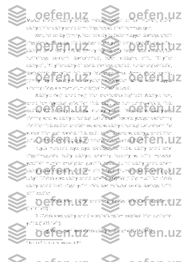 Mazkur   so‘zlarni   adabiy   tanqidga   nisbatan   bemalol   qo‘llash   mumkin,   chunki
adabiyot bilan adabiy tanqid doimo birga harakat qilishi hammaga ayon.
Zero, har qanday ijtimoiy, hatto iqtisodiy hodisalar muayyan   davrlarga ajratib
o‘rganilmasa,   maqsadga   olib   boradigan   to‘g‘ri   yo‘lni   topish   qiyin.   Shunga   ko‘ra,
adabiyot   tarixi   badiiy   ijod   va   ijtimoiy   hayotda   ro‘y   bergan   katta   voqealar,   tub
burilishlarga   asoslanib   davrlashtiriladi,   bazan   soddagina   qilib,   "20-yillar
adabiyoti", "60- yillar adabiyoti" tarzida qismlarga ajratiladi. Bundan anglashiladiki,
davrlashtirish   tamoyillari   hali   qatiy   belgilangan   emas.   Ammo   shunisi   ayonki,
ijtimoiy   hayot   taraqqiyoti   qonuniyatlari,   xususiyatlari   hamma   vaqt   muayyan
sohaning o‘ziga xos mazmuni, mundarijasi mzrkazida turadi.
Adabiyot   rivoji   tanqid   rivoji   bilan   chambarchas   bog‘liqdir.   Adabiyot   ham,
tanqid   ham   hayotdagi   go‘zallikni   ifoda   etadi,   ular   buni   turlicha   shaklda   ifoda
etadilar,   V.G.Belinskiy   bu   haqda   shunday   yozadi:   "Sanatkor   va   adabiyotchi
o‘zining   sanat   va   adabiyot   haqidagi   tushunchasini   bevosita   yaratgan   asarlarining
o‘zi bilan ifoda etadilar:  tanqidchi esa sanat va adabiyot haqidagi tushunchasini fikr
vositasi   bilan   ongli   ravishda   ifoda   etadi.   Bu   holda  sanat   va   adabiyot   tanqid  bilan
qo‘lga-qo‘l berishib boradilar va bir-birlariga o‘zaro tasir etadilar" 2
.
Buyuk   munaqqid   qayta-qayta   takidlagan   bu   hodisa   adabiy   tanqid   tarixi
o‘rganilmaguncha   badiiy   adabiyot   tarixining   haqqoniy   va   to‘liq   manzarasi
yaratilishi   mumkin   emasligidan   guvohlik   beradi.   Bu   hol   adabiy   tanqid   tarixini
adabiyot tarixining ajralmas bir qismi qilib  qo‘yadi. Shu mantiqdan kelib chiqilgani
tufayli   "O‘zbek sovet   adabiy tanqidi   tarixi"  (1987)   ikki   jildligi   mualliflari  o‘zbek
adabiy   tanqidi   bosib   o‘tgan   yo‘lni   o‘sha   davr   mafkurasi   asosida   davrlarga   bo‘lib
tahlil etadilar:
1. O‘zbek  sovet  adabiy  tanqidining  vujudga  kelishi  va  ilk  qadamlari
(1917-1932)".
2.   O‘zbek   sovet  adabiy   tanqidi   sotsialistik   realizm   estetikasi   bilan qurollanish
yo‘lida (1932-1941).
3. Ulug‘ Vatan urushi davri o‘zbek adabiy tanqidi tarixi (1941- 1945).
2
  Белинский В. Танланган асарлар. Б. 244. 