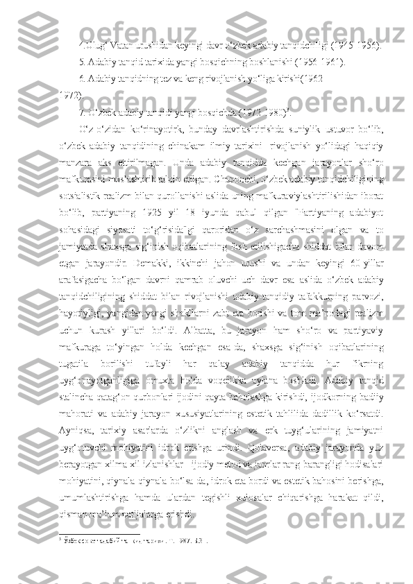 4.Ulug‘ Vatan urushidan keyingi davr o‘zbek adabiy tanqidchiligi  (1945-1956).
5. Adabiy tanqid tarixida yangi bosqichning boshlanishi (1956- 1961).
6. Adabiy tanqidning tez va keng rivojlanish yo‘liga kirishi(1962-
1972).
7. O‘zbek adabiy tanqidi yangi bosqichda (1972-1980) 3
. 
O‘z-o‘zidan   ko‘rinayotirk,   bunday   davrlashtirishda   suniylik   ustuvor   bo‘lib,
o‘zbek   adabiy   tanqidining   chinakam   ilmiy   tarixini   -rivojlanish   yo‘lidagi   haqiqiy
manzara   aks   ettirilmagan.   Unda   adabiy   tanqidda   kechgan   jarayonlar   sho‘ro
mafkurasini moslashtirib talqin  etilgan. Chunonchi, o‘zbek adabiy tanqidchiligining
sotsialistik realizm bilan qurollanishi aslida uning mafkuraviylashtirilishidan iborat
bo‘lib,   partiyaning   1925   yil   18   iyunda   qabul   qilgan   "Partiyaning   adabiyot
sohasidagi   siyosati   to‘g‘risida"gi   qaroridan   o‘z   sarchashmasini   olgan   va   to
jamiyatda   shaxsga   sig‘inish   oqibatlarining   fosh   etilishigacha   shiddat   bilan davom
etgan   jarayondir.   Demakki,   ikkinchi   jahon   urushi   va   undan   keyingi   60-yillar
arafasigacha   bo‘lgan   davrni   qamrab   oluvchi   uch   davr   esa   aslida   o‘zbek   adabiy
tanqidchiligining   shiddat   bilan   rivojlanishi   adabiy-tanqidiy   tafakkurning   parvozi,
hayotiyligi,   yangidan-yangi   shakllarni   zabt   eta   borishi   va   tom   ma’nodagi   realizm
uchun   kurash   yillari   bo‘ldi.   Albatta,   bu   jarayon   ham   sho‘ro   va   partiyaviy
mafkuraga   to‘yingan   holda   kechgan   esa-da,   shaxsga   sig‘inish   oqibatlarining
tugatila   borilishi   tufayli   har   qalay   adabiy   tanqidda   hur   fikrning
uyg‘onayotganligiga   omuxta   holda   voqelikka   aylana   boshladi.   Adabiy   tanqid
stalincha qatag‘on qurbonlari ijodini qayta baholashga kirishdi,   ijodkorning badiiy
mahorati   va   adabiy   jarayon   xususiyatlarining   estetik   tahlilida   dadillik   ko‘rsatdi.
Ayniqsa,   tarixiy   asarlarda   o‘zlikni   anglash   va   erk   tuyg‘ularining   jamiyatni
uyg‘otuvchi   mohiyatini   idrok   etishga   urindi.   Qolaversa,   adabiy   jarayonda   yuz
berayotgan xilma-xil izlanishlar - ijodiy metod va janrlar rang-barangligi hodisalari
mohiyatini, qiynala-qiynala bo‘lsa-da, idrok eta bordi va estetik bahosini berishga,
umumlashtirishga   hamda   ulardan   tegishli   xulosalar   chiqarishga   harakat   qildi,
qisman ma’lum natijalarga erishdi.
3
  Ўзбек совет адабий танқид тарихи. Т. 1987. Б.31. 