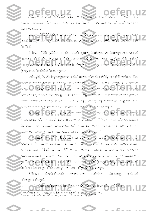 Adabiyotshunos   N.Xudoyberganov   va   A.Rasulovlar   masala   mohiyatini   shu
nuqtai   nazardan   fahmlab,   o‘zbek   tanqidi   tarixini   ikki   davrga   bo‘lib   o‘rganishni
tavsiya etadilar:
1-davr:   1917-1955   yillarni   o‘z   ichiga   oluvchi   bu   bosqichda   munosib   o‘zbek
tanqidchiligining tug‘ilishi, shakllanishi va maxsus fan sifatida tarkib topishi sodir
bo‘ladi.
2-davr:   1956   yildan   to   shu   kunlargacha   kechgan   va   kechayotgan   vaqtni
qamrab   oladi.   Bu   davrda   o‘zbek   tanqidchiligi   fan   va   sanat   uyg‘unligida   tashkil
topgan   maxsus   adabiy   hodisa   tarzida   rivojlanib,   ilmiy   estetik   kamolotga   erishish
jarayonini boshdan kechirayotir 4
.
Tabiiyki,   N.Xudoyberganov   taklif   etgan   o‘zbek   adabiy   tanqidi   tarixini   ikki
davrga   bo‘lib   o‘rganish   nihoyatda   shartlidir.   Chunki   adabiy   tanqid   so‘z   san’ati
singari   dunyoga   kelib,   rivojlanish   jarayonida   to‘siqlarga   duch   keldi.   Ba’zan
ko‘tarilish,   ba’zan   esa   pastga   tushish   hollariga   uchradi.   Unda   nimalardir   ilgarilab
bordi,   nimalardir   orqaga   ketdi.   Goh   salbiy,   goh   ijobiy   tomonga   o‘zgardi.   Shu
sababli butun jarayonni bir xilda zamon tarozisida o‘lchash qiyin.
Mustaqillik   davrida   yaratilgan   o‘quv   qo‘llanmalarida   ham   davrlashtirish
masalasiga   e’tibor   qaratilgan.   Adabiyotshunos   olim   B.Raxmonov   o‘zbek   adabiy
tanqidchiliginint   butun   taraqqiyot   yo‘lini   uchga,   ya’ni   "jadidchilik   davri",   sho‘ro
davri va hozirgi yillar singari katta  bosqichlarga bo‘ladi" 5
.
B.Rahmonov   taklif   etgan   davrlashtirishni   munaqqid   S.Sodiq   tanqid   qilar
ekan,   sho‘ro   davri   tanqidchiligi   tarixini   20-yillar,   30-yillar,   urush   davri,   undan
so‘nggi   davr,   1956   hamda   1972   yildan   keyingi   bosqichlar   tarzida   kichik-kichik
etaplarga  taqsimlaganini  xato  deb   hisoblaydi. Bunga sabab tanqidchilik taraqqiyot
yo‘lini davrlashtirishda   asosan,  bitta prinsipga, ya’ni jamiyat rivoji  xususiyatlarini
ko‘proq inobatga olish tamoyiliga amal qilgani deb qaraydi.
S.Sodiq   davrlashtirish   masalasida   o‘zining   tubandagi   taklifini
o‘rtaga tashlaydi:
1. O‘zbek adabiy tanqidchiligining shakllanish davri (1914-1932)
4
  Худойберганов Н., Расулов А. Ўзбек совет адабий танқидчилиги. Т. 1990.
5
  Раҳмонов Б. Ўзбек адабий танқидчилиги. Т. !Янги аср авлоди”. 2004. 