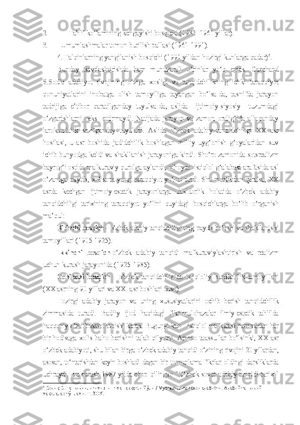 2. Tahlil ko‘lamining kengayishi bosqichi (1932 -1961 yillar).  
3. Umumlashmalar tomon burilish pallasi (1961-1991).
4. Talqinlarning yangilanish bosqichi (1991 yildan hozirgi kunlarga qadar) 6
.
Bunday   davrlashtirishda   ham   munozarali   o‘rinlar   yo‘q   emas.   Garchand
S.Sodiq   adabiyot   rivojining   o‘ziga   xosligi   va   tanqidchilikning   ichki   taraqqiyot
qonuniyatlarini   inobatga   olish   tamoyiliga   tayangan   bo‘lsa-da,   tasnifda   jarayon
tadrijiga   e’tibor   qaratilganday   tuyulsa-da,   aslida     ijtimoiy-siyosiy     tuzumdagi
o‘zgarishlarni     aks     ettirmaydi.   Natijada   jarayon   va   zamon   oralig‘ida   allaqanday
larokandalik   sezilganday   tuyuladi.   Aslida   o‘zbek   adabiy   tanqidchiligi   XX   asr
hosilasi,   u   asr   boshida   jadidchilik   boshlagan   milliy   uyg‘onish   g‘oyalaridan   suv
ichib bunyodga keldi va shakllanish jarayoniga kirdi.   Sho‘ro zamonida sotsrealizm
bayrog‘i ostida mafkuraviy qurolga  aylandi, nihoyat- istiqlol g‘alabasi arafasida asl
o‘zaniga   qaytib,   xolisona yangi taraqqiyot yo‘lini tutdi. Shu mantiqdan qaralsa, XX
asrda   kechgan   ijtimoiy-estetik   jarayonlarga   daxldorlik   holatida   o‘zbek   adabiy
tanqidchiligi   tarixining   taraqqiyot   yo‘lini   quyidagi   bosqichlarga   bo‘lib   o‘rganish
ma’qul:
Birinchi bosqich -  o‘zbek adabiy tanqidchiligining   paydo bo‘lishi va  shakllanishi
tamoyillari (1905-1925).
Ikkinchi   bosqich -o‘zbek   adabiy   tanqidi   mafkuraviylashtirish   va   realizm
uchun kurash jarayonida (1925-1985).
Uchinchi   bosqich   -   o‘zbek   tanqidchiligida   istiqloliy   hurfikrlilik   tamoyillari
(XX asrning 90-yillari va XXI asr boshlari davr).
Hozirgi   adabiy   jarayon   va   uning   xususiyatlarini   ochib   berish   tanqidchilik
zimmasida   turadi.   Badiiy   ijod   haqidagi   fikr- mulohazalar   ilmiy-estetik   tahlilda
haqqoniy o‘z ifodasini topishi   kerak. Bugungi kun - istiqlol mafkurasi hammadan har
bir hodisaga   xolis baho berishni talab qilyapti. Ammo taassuflar bo‘lsinki, XX   asr
o‘zbek adabiyoti, shu bilan birga o‘zbek adabiy tanqidi o‘zining  rivojini 20-yillardan,
asosan, to‘ntarishdan keyin boshladi degan bir   tomonlama   fikrlar   oldingi   darsliklarda
uchraydi. Bu qarash   1987   yilda chop qilingan "O‘zbek sovet adabiy tanqidi tarixi"
6
 Содиқ С. Танқидчилигимизнинг машаққатли йўли / Мустақиллик даври адабиёти. Адабий танқидий 
мақолалар тўплами. Т. 2006. 