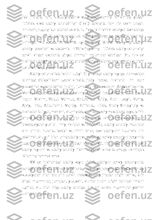 ikki   jildligida   ham,   N.Xudoyberganov   va   A.Rasulovlarning   hamkorliqda   yozgan
"O‘zbek   sovet   adabiy   tanqidchiligi"   (1990)   darsligida   ham   o‘z   aksini   topgan.
Binobarin, bugungi kun talablari asosida bu fikrga  isloh kiritish zaruriyati davr talabiga
aylanmoqda. Holbuki, adabiy   tanqid  juda  qadimiy ildizlarga  ega  ekanligini   inkor   etib
bo‘lmaydi.   Bu   xususda   professor   A.Hayitmetovning   "Alisher   Navoiyning   adabiy-
tanqidiy   qarashlari"   va   akademik     B.Valixo‘jayevning     "O‘zbek   adabiyotshunosligi
tarixi"   singari   asarlarida   g‘oyat   qimmatli   malumotlar   keltirilgan.   Shu   bois   asr
boshidagi adabiy hayotga nazar  solish tanqidchilikning shakllanish jarayonini aniq va to‘g‘ri
tushunib  olishga yordam beradi.
Adabiyotshunoslikda istiqlol tufayli 20-yillardagi adabiy   hayotga oid masalalar
talqinidagi   chalkashliklarni   tuzatish   sohasida   jiddiy     harakat     boshlandi.     Bir     qator
yozuvchilar   va   tanqidchilar   ijodini,   jumladan,   Munavvarqorn   Abdurashidxonov,
Mahmudxo‘ja Behbudiy, Abdulla Avloniy, Abdurauf Fitrat; Abdulhamil Cho‘lpon,
Otajon   Xoshim,   Vadud   Mahmud,   Abdurahmoi   Sa’diy,   Sotti   Husayn,   Kamiy,
Ajziy,   Ibrat,   Abdulhamid   Majidiy,   So‘fizoda,   Elbek,   Sidqiy-Xondayliqiy   va
boshqalar faoliyati, merosini, shuningdek, alohida nazariy masalalarni qayta ko‘rib
chiqish   va   baholash   sohasida   ko‘plab   ishlar   amalga   oshirildi.   Bu   xususda   qator
dissertatsiyalar   yozildi.   Ilmiy   risolalar   va   to‘plamlar,   adabiy-tanqidiy   maqolalar
elon   qilindi.   Bular-ku   kerakli   va   o‘rinli   ishlar,   davr   adabiyotini   butunicha   olib
tekshirish, shu yo‘l bilan uning adabiyot va madaniyat tarixiy taraqqiyoti  jarayonida
tutgan o‘rnini belgilashga xizmat qiladigan izlanishlar edi,   biroq bular hali o‘sha davr
adabiy   hayotini   va   adabiy-tanqidiy   fikrini   o‘rganish   sohasida   amalga   oshirilajak
ishlarning hammasi emas.
XX   asr   boshlaridagi   adabiy   xayot   o‘zbek   adabiyoti   tarixiy   taraqqiyotida
qanday o‘rin tutishi, boshqa bosqichlardagi taraqqiyot jarayonidan qaysi va qanday
xususiyatlari   bilan   farq   qilib   turishi- obektiv va ilmiy jihatdan  to‘g‘ri  ochilsa, ko‘p
chigal   muammolar,   jumladan,   yozuvchi,   shoirlar   ijodini   to‘g‘ri   baholash   imkoni
tug‘ilar,   shu   bilan   birga   adabiy   tanqidga   doir   bir   qancha   muammolar   yechimi
topilgan bo‘lar edi. 