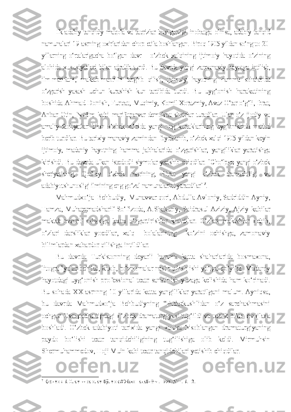 Ilk adabiy tanqidiy maqola va taqrizlar bosilganligi   inobatga   olinsa,   adabiy   tanqid
namunalari 19-asrning oxirlaridan chop  etila boshlangan. Biroq 1905 yildan so‘ng to 20-
yillarning   o‘rtalarigacha   bo‘lgan   davr   -   o‘zbek   xalqining   ijtimoiy   hayotida   o‘zining
alohida   xususiyatlari bilan ajralib turdi. Bu davrda yangi zamonaviy hayotga   intilish,
ilm-marifatni,   maktab-maorifni   targ‘ib   qilish,   ijtimoiy   hayotning   hamma   sohalarida
o‘zgarish   yasash   uchun   kurashish   kun   tartibida   turdi.   Bu   uyg‘onish   harakatining
boshida Ahmad Donish, Furqat,   Muqimiy, Komil Xorazmiy, Avaz O‘tar o‘g‘li, Ibrat,
Anbar   Otin,   Nodim   kabi   marifatparvar-demokrat   shoirlar   turadilar.   Ular   o‘z   ijodiy   va
amaliy   faoliyatlari   bilan   o‘zbek   xalqida   yangi   ong   kurtaklarining   uyg‘onishida   madad
berib turdilar. Bu tarixiy-manaviy zamindan   foydalanib, o‘zbek xalqi 1905 yildan keyin
ijtimoiy,   madaniy   hayotning   hamma   jabhalarida   o‘zgarishlar,   yangiliklar   yaratishga
kirishdi. Bu   davrda ulkan istedodli siymolar yetishib chiqdilar. "Cho‘lpon yangi o‘zbek
sheriyatining,   Qodiriy   o‘zbek   nasrining,   Fitrat   yangi   o‘zbek   dramachiligi   va
adabiyotshunosligi ilmining eng go‘zal namunalarini yaratdilar" 7
.
Mahmudxo‘ja  Behbudiy,  Munavvar qori,  Abdulla Avloniy, Sadriddin Ayniy,
Hamza,   Muhammadsharif   So‘f izoda,   A.Shakuriy,   Saidrasul   Aziziy,   Ajziy   kabilar
maktab-maorif   sohasiga   katta   o‘zgartirishlar   kiritdilar.   O‘zlari   maktablar   ochib,
o‘zlari   darsliklar   yoedilar,   xalq     bolalarining     ko‘zini   ochishga,   zamonaviy
bilimlardan xabardor qilishga intildilar.
Bu   davrda   Turkistonning   deyarli   hamma   katta   shaharlarida   bosmaxona,
litografiyalar ochildi, kitob, ro‘znomalar nashr qilish ishi yo‘lga qo‘yildi. Madaniy
hayotdagi   uyg‘onish   professional  teatr   sanatinish  yuzaga kelishida  ham  ko‘rinadi.
Bu sohada XX asrnnng 10- yillarida katta yangiliklar  yaratilgani malum. Ayniqsa,
bu   davrda   Mahmudxo‘ja   Behbudiyning   “Padarkush"idan   o‘z   sarchashmasini
ochgan Ovropacha tipdagi o‘zbek dramaturgiyasi  tug‘ildi va tezlik bilan   rivojlana
boshladi.   O‘zbek   adabiyoti   tarixida   yangi   xodisa   hisoblangan   dramaturgiyaning
paydo   bo‘lishi   teatr   tanqidchiligining   tug‘ilishiga   olib   keldi.   Mirmuhsin
Shermuhammedov, Hoji Muin kabi teatr tanqidchilari yetishib chiqdilar. 
7
 Қосимов Б. Олам ичра олам бўлмоқ // Жаҳон адабиёти. 1998. № 1. Б. 12. 