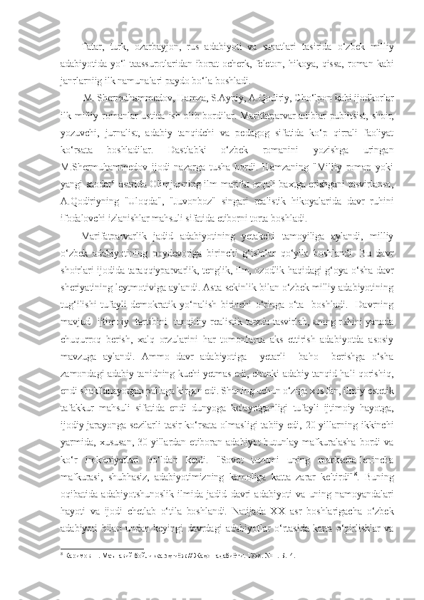 Tatar,   turk,   ozarbayjon,   rus   adabiyoti   va   sanatlari   tasirida   o‘zbek   milliy
adabiyotida yo‘l  taassurotlaridan iborat  ocherk, feleton,   hikoya, qissa,  roman  kabi
janrlarniig ilk namunalari paydo bo‘la boshladi.
 M. Shermuhammedov, Hamza, S.Ayniy, A.Qodiriy, Cho‘lpon kabi ijodkorlar
ilk milliy romanlar ustida ish olib bordilar.   Marifatparvar adiblar publitsist, shoir,
yozuvchi,   jurnalist,   adabiy   tanqidchi   va   pedagog   sifatida   ko‘p   qirrali   faoliyat
ko‘rsata   boshladilar.   Dastlabki   o‘zbek   romanini   yozishga   uringan
M.Shermuhammedov   ijodi   nazarga   tusha   bordi.   Hamzaning   "Milliy   roman   yoki
yangi saodat" asarida Olimjonning ilm-marifat orqali baxtga erishgani tasvirlansa,
A.Qodiriyning   "Uloqda",   "Juvonboz"   singari   realistik   hikoyalarida   davr   ruhini
ifodalovchi izlanishlar mahsuli sifatida etiborni torta  boshladi.
Marifatparvarlik   jadid   adabiyotining   yetakchi   tamoyiliga   aylandi,   milliy
o‘zbek   adabiyotining   poydevoriga   birinchi   g‘ishtlar   qo‘yila   boshlandi.   Bu   davr
shoirlari ijodida taraqqiyparvarlik, tenglik, ilm, ozodlik haqidagi g‘oya o‘sha davr
sheriyatining leytmotiviga aylandi. Asta-sekinlik bilan o‘zbek milliy adabiyotining
tug‘ilishi   tufayli   demokratik   yo‘nalish   birinchi   o‘ringa   o‘ta     boshladi.     Davrning
mavjud   ijtimoiy   tartibini   tanqidiy   realistik tarzda tasvirlab, uning ruhini yanada
chuqurroq   berish,   xalq   orzularini   har   tomonlama   aks   ettirish   adabiyotda   asosiy
mavzuga   aylandi.   Ammo   davr   adabiyotiga     yetarli     baho     berishga   o‘sha
zamondagi adabiy tanidning kuchi yetmas edi, chunki adabiy tanqid hali qorishiq,
endi shakllanayotgan pallaga kirgan edi. Shuning uchun o‘ziga xos fan,  ilmiy-estetik
tafakkur   mahsuli   sifatida   endi   dunyoga   kelayotganligi   tufayli   ijtimoiy   hayotga,
ijodiy jarayonga sezilarli  tasir ko‘rsata   olmasligi   tabiiy  edi,  20-yillarning ikkinchi
yarmida,   xususan,   30-yillardan  etiboran  adabiyot   butunlay  mafkuralasha  bordi   va
ko‘r   imkoniyatlari   qo‘ldan   ketdi.   "Sovet   tuzumi   uning   markscha-lenincha
mafkurasi,   shubhasiz,   adabiyotimizning   kamoliga   katta   zarar   keltirdi" 8
.   Buning
oqibatida   adabiyotshunoslik   ilmida   jadid   davri   adabiyoti   va   uning   namoyandalari
hayoti   va   ijodi   chetlab   o‘tila   boshlandi.   Natijada   XX   asr   boshlarigacha   o‘zbek
adabiyoti   bilan   undan   keyingi   davrdagi   adabiyotlar   o‘rtasida   katta   o‘pirlishlar   va
8
 Каримов Н. Маънавий бойликка эҳтиёж // Жаҳон адабиёти. 1998. № 1. Б.14. 