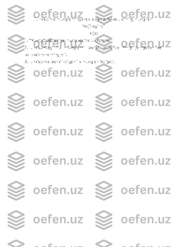 Turkistonda muzeylarning shakllanish tarixi va ularning muzey ishi
rivojidagi roli
Reja:
1. “Muzey” atamasi va muzey xaqida tushuncha. 
2.Turkistondagi   ilk   muzeylarni   tashkil   etilishida   ilmiy   jamiyatlar   va
kolleksionerlarning roli. 
3.Turkistonda tashkil etilgan ilk muzeylar faoliyati.
      