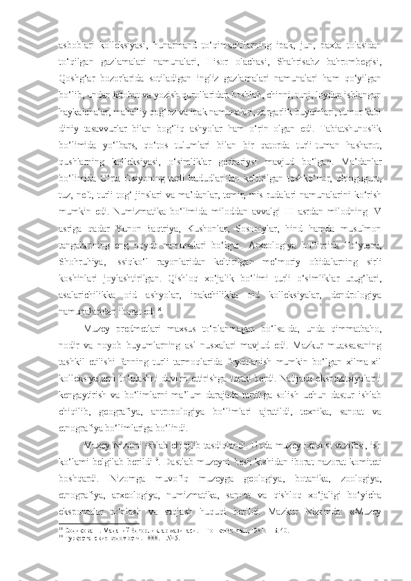 asboblari   kolleksiyasi,   hunarmand   to‘qimachilarning   ipak,   jun,   paxta   tolasidan
to‘qilgan   gazlamalari   namunalari,   Hisor   olachasi,   Shahrisabz   bahrombegisi,
Qoshg‘ar   bozorlarida   sotiladigan   ingliz   gazlamalari   namunalari   ham   qo‘yilgan
bo‘lib, undan kitobat va yozish qurollaridan boshlab, chinni, tunj, loydan ishlangan
haykalchalar, mahalliy qog‘oz va ipak namunalari, zargarlik buyumlari, tumor kabi
diniy   tasavvurlar   bilan   bog‘liq   ashyolar   ham   o‘rin   olgan   edi.   Tabiatshunoslik
bo‘limida   yo‘lbars,   qo‘tos   tulumlari   bilan   bir   qatorda   turli-tuman   hasharot,
qushlarning   kolleksiyasi,   o‘simliklar   gerbariysi   mavjud   bo‘lgan.   Ma’danlar
bo‘limida   O‘rta   Osiyoning   turli   hududlaridan   keltirilgan   toshko‘mir,   oltingugurt,
tuz, neft, turli tog‘ jinslari  va ma’danlar, temir, mis rudalari namunalarini ko‘rish
mumkin   edi.   Numizmatika   bo‘limida   miloddan   avvalgi   III   asrdan   milodning   IV
asriga   qadar   Yunon-Baqtriya,   Kushonlar,   Sosoniylar,   hind   hamda   musulmon
tangalarining   eng   noyob   namunalari   bo‘lgan.   Arxeologiya   bo‘limida   To‘ytepa,
Shohruhiya,   Issiqko‘l   rayonlaridan   keltirilgan   me’moriy   obidalarning   sirli
koshinlari   joylashtirilgan.   Qishloq   xo‘jalik   bo‘limi   turli   o‘simliklar   urug‘lari,
asalarichilikka   oid   ashyolar,   ipakchilikka   oid   kolleksiyalar,   dendrologiya
namunalaridan iborat edi 18
. 
Muzey   predmetlari   maxsus   to‘planmagan   bo‘lsa-da,   unda   qimmatbaho,
nodir   va   noyob   buyumlarning   asl   nusxalari   mavjud   edi.   Mazkur   muassasaning
tashkil   etilishi   fanning   turli   tarmoqlarida   foydalanish   mumkin   bo‘lgan   xilma-xil
kolleksiyalarni to‘plashni davom ettirishga turtki berdi. Natijada ekspozitsiyalarni
kengaytirish   va   bo‘limlarni   ma’lum   darajada   tartibga   solish   uchun   dastur   ishlab
chiqilib,   geografiya,   antropologiya   bo‘limlari   ajratildi,   texnika,   sanoat   va
etnografiya bo‘limlariga bo‘lindi.
Muzey   N izomi ishlab chiqilib tasdiqlandi. Unda muzey ixtisosi vazifasi, ish
ko‘lami   belgilab   berildi 19
.   Dastlab   muzeyni   besh   kishidan   iborat   nazorat   komiteti
boshqardi.   Nizomga   muvofiq   muzeyga   geologiya,   botanika,   zoologiya,
etnografiya,   arxeologiya,   numizmatika,   sanoat   va   qishloq   xo‘jaligi   bo‘yicha
eksponatlar   to‘plash   va   saqlash   huquqi   berildi.   Mazkur   Nizomda:   «Muzey
18
  Содиқова Н. Маданий ёдгорликлар хазинаси. – Т ошкент :  Фан,  1981. – Б. 40.
19
  Туркестанские ведомости. 1888.  –  № 5. 