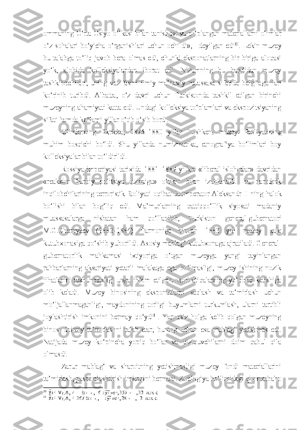 ommaning O‘rta Osiyo o‘lkasi  bilan tanishuvi va to‘plangan materiallarni olimlar
o‘z   sohalari   bo‘yicha   o‘rganishlari   uchun   ochildi»,   –deyilgan   edi 20
.   Lekin   muzey
bu   talabga   to‘liq   javob   bera   olmas   edi,   chunki   eksponatlarning   bir-biriga   aloqasi
yo‘k,   alohida   kolleksiyalardan   iborat   edi.   Nizomning   bu   bandidan   muzey
tashkilotchilari,   uning   vazifasini   ilmiy-ma’naviy   muassasa   sifatida   belgilaganlari
ko‘rinib   turibdi.   Albatta,   o‘z   davri   uchun   Turkistonda   tashkil   etilgan   birinchi
muzeyning ahamiyati katta edi. Undagi kolleksiya to‘plamlari va ekspozitsiyaning
sifati hamda ko‘lami yillar o‘tib o‘sib bordi.
Olimlarning   fikricha,   1876–1880   yillar   Toshkent   muzeyi   faoliyatining
muhim   bosqichi   bo‘ldi.   Shu   yillarda   numizmatika,   etnografiya   bo‘limlari   boy
kolleksiyalar bilan to‘ldirildi.
Rossiya   imperiyasi   tarixida   1881–1889   yillari   «liberal   islohotlar»   davridan
«reaksion   harbiy   politsiya   tizimiga»   o‘tishi   bilan   izohlanadi.   Bu   narodnik
inqilobchilarining terroristik faoliyati oqibatida imperator Aleksandr   II   ning halok
bo‘lishi   bilan   bog‘liq   edi.   Ma’murlarning   qattiqqo‘llik   siyosati   madaniy
muassasalarga   nisbatan   ham   qo‘llanilib,   Turkiston   general-gubernatori
M.G.Chernyaev   (1882–1884)   Farmoniga   binoan   1883   yili   muzey   xalq
kutubxonasiga qo‘shib yuborildi. Asosiy mablag‘ kutubxonaga ajratiladi. General-
gubernatorlik   mahkamasi   ixtiyoriga   o‘tgan   muzeyga   yangi   tayinlangan
rahbarlarning   aksariyati   yetarli   malakaga   ega   bo‘lmasligi,   muzey   ishining   nozik
jihatlarini   tushunmasligi   unga   in’om   etilgan   osori-atiqalarning   yo‘qolib   ketishiga
olib   keladi.   Muzey   binosining   eksponatlarni   saqlash   va   ta’mirlash   uchun
mo‘ljallanmaganligi,   maydonining   torligi   buyumlarni   turkumlash,   ularni   tartibli
joylashtirish   imkonini   bermay   qo‘ydi 21
.   Yaroqsiz   holga   kelib   qolgan   muzeyning
binosi   doimiy   ta’mirlashni   talab   etar,   buning   uchun   esa   mablag‘   yetishmas   edi.
Natijada   muzey   ko‘pincha   yopiq   bo‘lar   va   qiziquvchilarni   doim   qabul   qila
olmasdi.
Zarur   mablag‘   va   sharoitning   yetishmasligi   muzey   fondi   materiallarini
ta’mirlash, pasportlashtirish imkonini bermadi. Zoologiya bo‘limidagi qimmatbaho
20
 ЎзР МДА, И–1-фонд, 16-рўйхат, 359-иш, 32-варақ.
21
 ЎзР МДА, Р–367-фонд, 1-рўйхат, 28-иш, 12-варақ. 