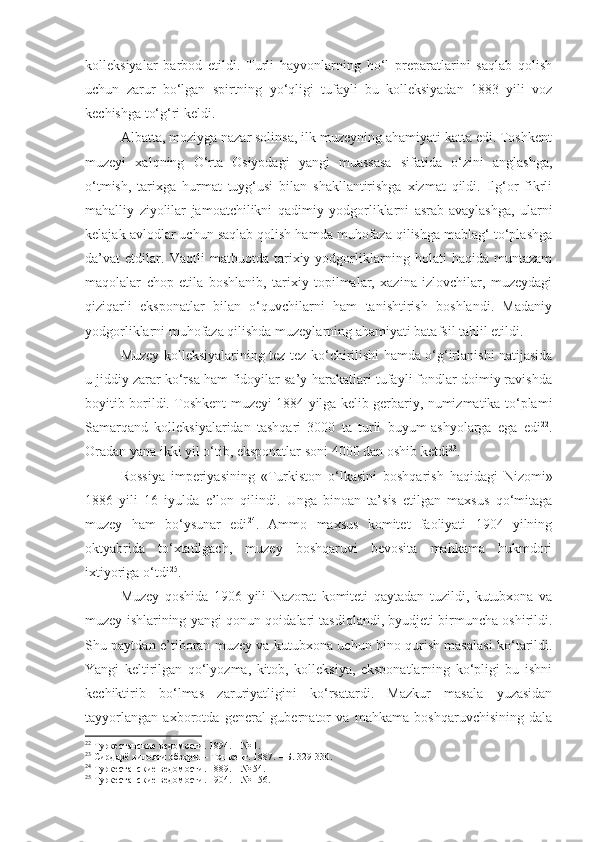 kolleksiyalar   barbod   etildi.   Turli   hayvonlarning   ho‘l   preparatlarini   saqlab   qolish
uchun   zarur   bo‘lgan   spirtning   yo‘qligi   tufayli   bu   kolleksiyadan   1883   yili   voz
kechishga to‘g‘ri keldi.
Albatta, moziyga nazar solinsa, ilk muzeyning ahamiyati katta edi. Toshkent
muzeyi   xalqning   O‘rta   Osiyodagi   yangi   muassasa   sifatida   o‘zini   anglashga,
o‘tmish,   tarixga   hurmat   tuyg‘usi   bilan   shakllantirishga   xizmat   qildi.   Ilg‘or   fikrli
mahalliy   ziyolilar   jamoatchilikni   qadimiy   yodgorliklarni   asrab-avaylashga,   ularni
kelajak avlodlar uchun saqlab qolish hamda muhofaza qilishga mablag‘ to‘plashga
da’vat   etdilar.   Vaqtli   matbuotda   tarixiy   yodgorliklarning   holati   haqida   muntazam
maqolalar   chop   etila   boshlanib,   tarixiy   topilmalar,   xazina   izlovchilar,   muzeydagi
qiziqarli   eksponatlar   bilan   o‘quvchilarni   ham   tanishtirish   boshlandi.   Madaniy
yodgorliklarni muhofaza qilishda muzeylarning ahamiyati batafsil tahlil etildi. 
Muzey kolleksiyalarining tez-tez ko‘chirilishi hamda o‘g‘irlanishi natijasida
u jiddiy zarar ko‘rsa ham fidoyilar sa’y-harakatlari tufayli fondlar doimiy ravishda
boyitib borildi. Toshkent muzeyi 1884 yilga kelib gerbariy, numizmatika to‘plami
Samarqand   kolleksiyalaridan   tashqari   3000   ta   turli   buyum-ashyolarga   ega   edi 22
.
Oradan yana ikki yil o‘tib, eksponatlar soni 4000 dan oshib ketdi 23
.
Rossiya   imperiyasining   «Turkiston   o‘lkasini   boshqarish   haqidagi   Nizomi»
1886   yili   16   iyulda   e’lon   qilindi.   Unga   binoan   ta’sis   etilgan   maxsus   qo‘mitaga
muzey   ham   bo‘ysunar   edi 24
.   Ammo   maxsus   komitet   faoliyati   1904   yilning
oktyabrida   to‘xtatilgach,   muzey   boshqaruvi   bevosita   mahkama   hukmdori
ixtiyoriga o‘tdi 25
.
Muzey   qoshida   1906   yili   Nazorat   komiteti   qaytadan   tuzildi,   kutubxona   va
muzey ishlarining yangi qonun-qoidalari tasdiqlandi, byudjeti birmuncha oshirildi.
Shu paytdan e’tiboran muzey va kutubxona uchun bino qurish masalasi ko‘tarildi.
Yangi   keltirilgan   qo‘lyozma,   kitob,   kolleksiya,   eksponatlarning   ko‘pligi   bu   ishni
kechiktirib   bo‘lmas   zaruriyatligini   ko‘rsatardi.   Mazkur   masala   yuzasidan
tayyorlangan   axborotda   general-gubernator   va   mahkama   boshqaruvchisining   dala
22
  Туркестанские ведомости. 1894.  –  № 1.
23
  Сирдарё вилояти обзори.  –  Тошкент. 1887.  –  Б. 329-330.
24
 Туркестанские ведомости. 1889.  –  № 54.
25
 Туркестанские ведомости. 1904.  –  № 156. 