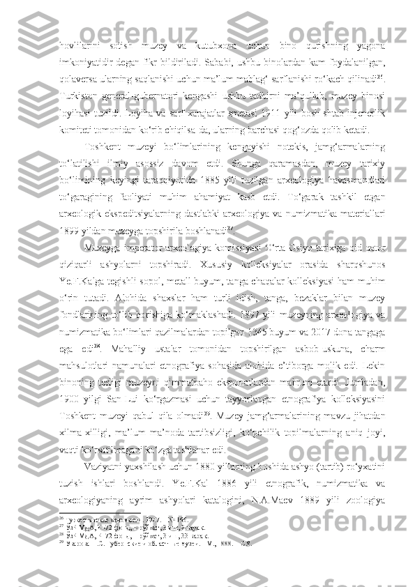 hovlilarini   sotish   muzey   va   kutubxona   uchun   bino   qurishning   yagona
imkoniyatidir   degan fikr   bildiriladi.  Sababi, ushbu  binolardan  kam  foydalanilgan,
qolaversa ularning saqlanishi uchun ma’lum mablag‘ sarflanishi ro‘kach qilinadi 26
.
Turkiston   general-gubernatori   kengashi   ushbu   tadbirni   ma’qullab,   muzey   binosi
loyihasi   tuzildi.   Loyiha   va   sarf-xarajatlar   smetasi   1911   yili   bosh   shtab   injenerlik
komiteti tomonidan ko‘rib chiqilsa-da, ularning barchasi qog‘ozda qolib ketadi.
Toshkent   muzeyi   bo‘limlarining   kengayishi   notekis,   jamg‘armalarning
to‘latilishi   ilmiy   asossiz   davom   etdi.   Shunga   qaramasdan,   muzey   tarixiy
bo‘limining   keyingi   taraqqiyotida   1885   yili   tuzilgan   arxeologiya   havasmandlari
to‘garagining   faoliyati   muhim   ahamiyat   kasb   etdi.   To‘garak   tashkil   etgan
arxeologik   ekspeditsiyalarning   dastlabki   arxeologiya   va   numizmatika   materiallari
1899 yildan muzeyga topshirila boshlanadi 27
.
Muzeyga   imperator   arxeologiya   komissiyasi   O‘rta   Osiyo   tarixiga   oid   qator
qiziqarli   ashyolarni   topshiradi.   Xususiy   kolleksiyalar   orasida   sharqshunos
Ye.F.Kalga tegishli  sopol, metall buyum, tanga-chaqalar kolleksiyasi  ham muhim
o‘rin   tutadi.   Alohida   shaxslar   ham   turli   idish,   tanga,   bezaklar   bilan   muzey
fondlarining   to‘lib   borishiga   ko‘maklashadi.   1897   yili   muzeyning   arxeologiya   va
numizmatika bo‘limlari qazilmalardan topilgan 1345 buyum va 2017 dona tangaga
ega   edi 28
.   Mahalliy   ustalar   tomonidan   topshirilgan   asbob-uskuna,   charm
mahsulotlari   namunalari   etnografiya   sohasida   alohida   e’tiborga   molik   edi.   Lekin
binoning   torligi   muzeyni   qimmatbaho   eksponatlardan   mahrum   etardi.   Jumladan,
1900   yilgi   San-Lui   ko‘rgazmasi   uchun   tayyorlangan   etnografiya   kolleksiyasini
Toshkent   muzeyi   qabul   qila   olmadi 29
.   Muzey   jamg‘armalarining   mavzu   jihatdan
xilma-xilligi,   ma’lum   ma’noda   tartibsizligi,   ko‘pchilik   topilmalarning   aniq   joyi,
vaqti ko‘rsatilmagani ko‘zga tashlanar edi. 
Vaziyatni yaxshilash uchun 1880 yillarning boshida ashyo (tartib) ro‘yxatini
tuzish   ishlari   boshlandi.   Ye.F.Kal   1886   yili   etnografik,   numizmatika   va
arxeologiyaning   ayrim   ashyolari   katalogini,   N.A.Maev   1889   yili   zoologiya
26
 Туркестанские ведомости. 1907.  –  № 166.
27
 ЎзР МДА, Р–72-фонд, 1-рўйхат, 3-иш, 9-варақ.
28
 ЎзР МДА, Р–72-фонд, 1-рўйхат, 3-иш, 33-варақ.
29
 Уварова П.С. Губернские и областн ы е музеи.  -  М., 1888.  – С .8. 