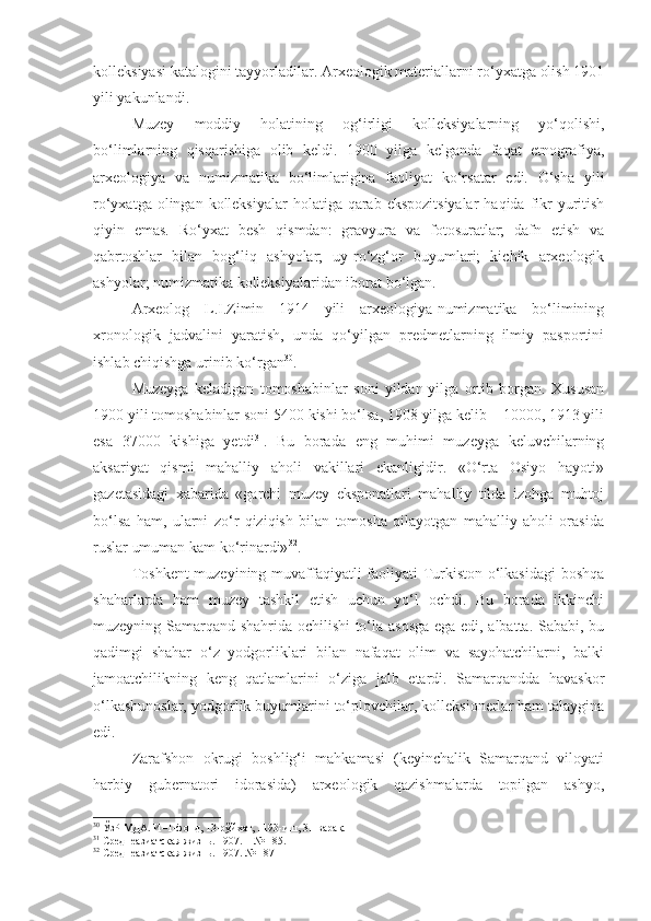 kolleksiyasi katalogini tayyorladilar. Arxeologik materiallarni ro‘yxatga olish 1901
yili yakunlandi.
Muzey   moddiy   holatining   og‘irligi   kolleksiyalarning   yo‘qolishi,
bo‘limlarning   qisqarishiga   olib   keldi.   1900   yilga   kelganda   faqat   etnografiya,
arxeologiya   va   numizmatika   bo‘limlarigina   faoliyat   ko‘rsatar   edi.   O‘sha   yili
ro‘yxatga olingan kolleksiyalar  holatiga  qarab ekspozitsiyalar  haqida  fikr  yuritish
qiyin   emas.   Ro‘yxat   besh   qismdan:   gravyura   va   fotosuratlar;   dafn   etish   va
qabrtoshlar   bilan   bog‘liq   ashyolar;   uy-ro‘zg‘or   buyumlari;   kichik   arxeologik
ashyolar; numizmatika kolleksiyalaridan iborat bo‘lgan.
Arxeolog   L.I.Zimin   1914   yili   arxeologiya-numizmatika   bo‘limining
xronologik   jadvalini   yaratish,   unda   qo‘yilgan   predmetlarning   ilmiy   pasportini
ishlab chiqishga urinib ko‘rgan 30
.
Muzeyga   keladigan   tomoshabinlar   soni   yildan-yilga   ortib   borgan.   Xususan
1900 yili tomoshabinlar soni 5400 kishi bo‘lsa, 1908 yilga kelib – 10000, 1913 yili
esa   37000   kishiga   yetdi 31
.   Bu   borada   eng   muhimi   muzeyga   keluvchilarning
aksariyat   qismi   mahalliy   aholi   vakillari   ekanligidir.   «O‘rta   Osiyo   hayoti»
gazetasidagi   xabarida   «garchi   muzey   eksponatlari   mahalliy   tilda   izohga   muhtoj
bo‘lsa   ham,   ularni   zo‘r   qiziqish   bilan   tomosha   qilayotgan   mahalliy   aholi   orasida
ruslar umuman kam ko‘rinardi» 32
.
Toshkent  muzeyining muvaffaqiyatli faoliyati Turkiston o‘lkasidagi  boshqa
shaharlarda   ham   muzey   tashkil   etish   uchun   yo‘l   ochdi.   Bu   borada   ikkinchi
muzeyning Samarqand shahrida ochilishi to‘la asosga ega edi, albatta. Sababi, bu
qadimgi   shahar   o‘z   yodgorliklari   bilan   nafaqat   olim   va   sayohatchilarni,   balki
jamoatchilikning   keng   qatlamlarini   o‘ziga   jalb   etardi.   Samarqandda   havaskor
o‘lkashunoslar, yodgorlik buyumlarini to‘plovchilar, kolleksionerlar ham talaygina
edi.
Zarafshon   okrugi   boshlig‘i   mahkamasi   (keyinchalik   Samarqand   viloyati
harbiy   gubernatori   idorasida)   arxeologik   qazishmalarda   topilgan   ashyo,
30
 ЎзР МДА. И–1-фонд, 13-рўйхат, 1193-иш, 31-варақ.
31
 Среднеазиатская жизнь .  1907.  –  № 185.
32
 Среднеазиатская жизнь .  1907. № 187 