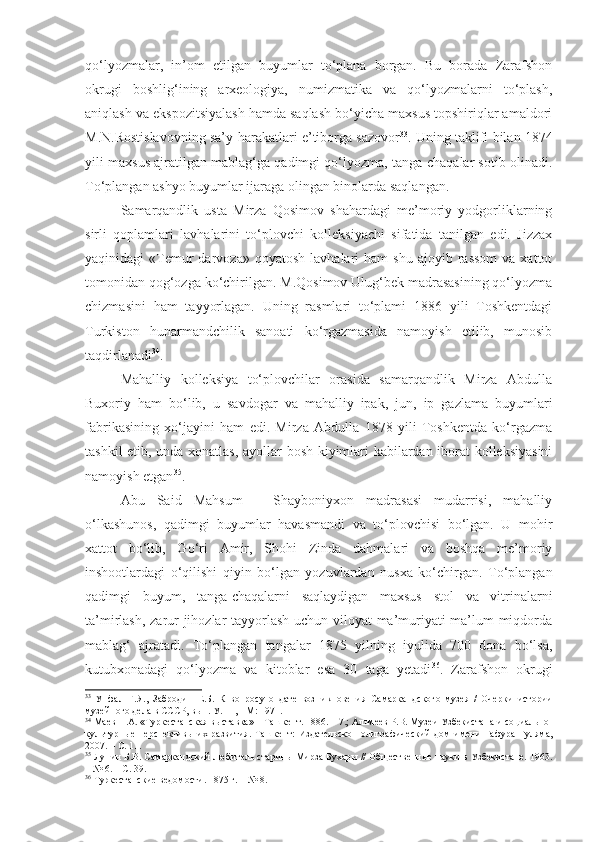 qo‘lyozmalar,   in’om   etilgan   buyumlar   to‘plana   borgan.   Bu   borada   Zarafshon
okrugi   boshlig‘ining   arxeologiya,   numizmatika   va   qo‘lyozmalarni   to‘plash,
aniqlash va ekspozitsiyalash hamda saqlash bo‘yicha maxsus topshiriqlar amaldori
M.N.Rostislavovning sa’y-harakatlari e’tiborga sazovor 33
. Uning taklifi bilan 1874
yili maxsus ajratilgan mablag‘ga qadimgi qo‘lyozma, tanga-chaqalar sotib olinadi.
To‘plangan ashyo buyumlar ijaraga olingan binolarda saqlangan.
Samarqandlik   usta   Mirza   Qosimov   shahardagi   me’moriy   yodgorliklarning
sirli   qoplamlari   lavhalarini   to‘plovchi   kolleksiyachi   sifatida   tanilgan   edi.   Jizzax
yaqinidagi   «Temur  darvoza»  qoyatosh   lavhalari   ham   shu  ajoyib  rassom   va  xattot
tomonidan qog‘ozga ko‘chirilgan. M.Qosimov Ulug‘bek madrasasining qo‘lyozma
chizmasini   ham   tayyorlagan.   Uning   rasmlari   to‘plami   1886   yili   Toshkentdagi
Turkiston   hunarmandchilik   sanoati   ko‘rgazmasida   namoyish   etilib,   munosib
taqdirlanadi 34
.
Mahalliy   kolleksiya   to‘plovchilar   orasida   samarqandlik   Mirza   Abdulla
Buxoriy   ham   bo‘lib,   u   savdogar   va   mahalliy   ipak,   jun,   ip   gazlama   buyumlari
fabrikasining   xo‘jayini   ham   edi.   Mirza   Abdulla   1878   yili   Toshkentda   ko‘rgazma
tashkil etib, unda xonatlas, ayollar bosh kiyimlari kabilardan iborat kolleksiyasini
namoyish etgan 35
.
Abu   Said   Mahsum   –   Shayboniyxon   madrasasi   mudarrisi,   mahalliy
o‘lkashunos,   qadimgi   buyumlar   havasmandi   va   to‘plovchisi   bo‘lgan.   U   mohir
xattot   bo‘lib,   Go‘ri   Amir,   Shohi   Zinda   dahmalari   va   boshqa   me’moriy
inshootlardagi   o‘qilishi   qiyin   bo‘lgan   yozuvlardan   nusxa   ko‘chirgan.   To‘plangan
qadimgi   buyum,   tanga-chaqalarni   saqlaydigan   maxsus   stol   va   vitrinalarni
ta’mirlash, zarur jihozlar tayyorlash uchun viloyat ma’muriyati ma’lum miqdorda
mablag‘   ajratadi.   To‘plangan   tangalar   1875   yilning   iyulida   700   dona   bo‘lsa,
kutubxonadagi   qo‘lyozma   va   kitoblar   esa   30   taga   yetadi 36
.   Zarafshon   okrugi
33
  Упфал   Г.Я.,   Забродин   Е.Б.   К   вопросу   о   дате   возн и кновения   Самаркандского   музея   /   Очерки   истории
музейного дела в СССР, в ы п. У. 11, - М: 1971.
34
  Маев Н.А. «Туркестанская  выставка » –  Ташкент. 1886. – 7.;   Альмеев Р.В. Музеи Узбекистана и  с оциально -
культурные  перспективы их развития. Ташкент:   Издател ь ско - полиграфический  дом имени  Гафура Гуляма,
2007.   – С. 11.
35
 Лунин Б.В. Самаркандский любитель старины Мирза Бухары // Общественные науки в Узбекистане. 1963.
– № 6. – С. 39.
36
  Туркестанские ведомости. 1875 г. – № 8. 