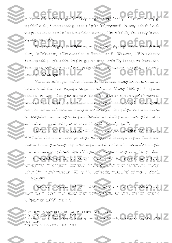 mahkamasida saqlanayotgan kolleksiyaning bir qismi 1883 yili Toshkent muzeyiga
topshirilsa-da,   Samarqanddagi   osori-atiqalar   ko‘payaverdi.   Muzey   ochish   ishida
viloyat statistika komiteti xodimlarining xizmatlari katta bo‘lib, ular asosiy bazani
vujudga keltirdilar.
Samarqanddagi yodgorliklar majmuasi O‘rta Osiyodagi barcha sharqshunos
olim,   kolleksioner,   o‘lkashunoslar   e’tiborini   tortdi.   Xususan,   I.V.Mushketov
Samarqanddagi   qabrtoshlar   haqida   gapirar   ekan,   mahalliy   boshqarma   huzuridagi
Samarqand   va   uning   atrofidagi   yodgorliklar   majmuining   nihoyatda   qimmatli
ekanligini ta’kidlaydi 37
.
Yuqorida keltirilgan ma’lumotlarda Samarqandda muzey tashkil etish uchun
barcha   shart-sharoitlar   vujudga   kelganini   ko‘ramiz.   Muzey   1896   yil   21   iyulda
ochiladi   va   unga   Georgiev   cherkov   binosidan   xonalar   ajratiladi.   Ko‘rgazmada
dastlab   qishloq   xo‘jaligi   mehnat   qurollari   asosiy   o‘rinni   egallaydi.   Shuningdek,
keng   ko‘lamda   bo‘lmasa-da   muzeyda   arxeologiya,   etnografiya   va   numizmatika
kolleksiyalari ham namoyish etilgan. Devorlarda mahalliy aholi maishiy turmushi,
urf-odatlarini ifodalovchi yuzdan ortiq fotosurat osib qo‘yilgan 38
.
Ko‘p   o‘tmay   muzeyning   arxeologiya   kolleksiyasi   arxeolog   V.L.Vyatkin,
V.V.Bartold   tomonidan   topilgan   ashyo   va   buyumlar   hisobiga   boyidi.   Topilmalar
orasida Somoniylar saroyining devorlariga mansub qoplama bo‘laklar o‘z mohiyati
bilan alohida ahamiyat kasb etgan. Viloyat ma’muriyati muzey uchun har yili 300-
400   so‘m   ajratar   edi.   Ammo   muzeyning   torligi   ish   va   namoyish   ko‘lamlarini
kengaytirish   imkoniyatini   bermasdi.   Shu   munosabat   bilan   Samarqand   muzeyi
uchun   bino   qurish   masalasi   1901   yili   ko‘tarilsa-da,   masala   hal   etilmay   qog‘ozda
qolib ketdi 39
.
Farg‘ona   viloyatida   1894   yili   Rossiya   qishloq   xo‘jaligi   va   davlat   mulki
vaziri   tashrif   etishi   munosabati   bilan   birinchi   marta   sanoat   va   qishloq   xo‘jaligi
ko‘rgazmasi tashkil etiladi 40
.
37
  Мушкентов И.В. Туркестан. Том 1. Санкт-Петербург.  1908.   –  С. 306. 
38
 Туркестанские ведомости, 1896.  –  № 57.
39
  Махмудов Н. Самаркандский музей в новой культурной среде // Мозийдан садо. – Ташкент, 2007.   –   № 3
(37).  –  С. 24.
40
  Туркестанские ведомости. 1895.  –  № 83. 