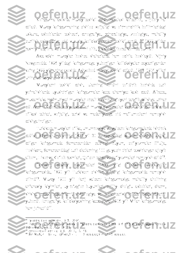 Ko‘rgazma   asosida   muzey   tashkil   etish   masalasi   ko‘tarilib,   u   ijobiy   hal
etiladi.   Muzey   ko‘rgazmaning   qishloq   xo‘jaligi   va   o‘rmonchilik   bo‘limlaridagi
uskuna,   asboblardan   tashqari,   etnografiya,   mineralogiya,   zoologiya,   mahalliy
qurilish   ashyolariga   oid   xususiy   kolleksiyalardan   tashkil   topdi.   U   1899   yildan
rasmiy Farg‘ona xalq muzeyi nomini olib, 5 kishidan iborat komitet tuzildi.
Asta-sekin   muzeylar   boshqa   shaharlarda   ham   ochila   boshlaydi.   Nijniy
Novgorodda   1896   yildagi   ko‘rgazmaga   yuborilgan   kolleksiyalar   qaytarilgandan
so‘ng 1899 yili uning asosida Ashxobod muzeyi tashkil etiladi. 1902–1904 yillari
uning uchun yangi bino ham quriladi 41
.
Muzeylarni   tashkil   etish,   ularning   fondini   to‘ldirib   borishda   turli
yo‘nalishlarda   uyushtirilgan   ko‘rgazmalar   katta   ahamiyat   kasb   etadi.   Albatta,
mustamlaka ma’muriyati muzeylar orqali hukmron g‘oyani targ‘ib qilishga urinar
edi. Ammo ilg‘or madaniyat vakillari muzey eksponatlari orqali aholiga Turkiston
o‘lkasi   tabiati,   xo‘jaligi,   tarixi   va   madaniyatiga   oid   ma’lumotlarni   namoyish
etishga intilgan.
Turkiston muzeylari o‘lka, umumrossiya va xalqaro ko‘rgazmalarda ishtirok
etdilar.   Sharqshunoslarning   1876   yil   20–30   avgustdagi   xalqaro   s’ezdida   tashkil
etilgan   ko‘rgazmada   Samarqanddan   qadimgi   buyum,   qo‘lyozmalar   G‘ulja,
Toshkent, Samarqanddagi turli elatlarning 100 ga yaqin tiplari tasvirlangan ajoyib
albom, Hisor va Ko‘lob rasmlari, Qo‘qon tanga va qo‘lyozmalari namoyish etildi 42
.
Toshkent   muzeyi   eksponatlari   1889   yilgi   Toshkent   fotosuratlar
ko‘rgazmasida,   1890   yili   Turkiston   qishloq   xo‘jaligi   ko‘rgazmasida   namoyish
qilindi 43
.   Muzey   1900   yili   Parij   xalqaro   ko‘rgazmasiga   mahalliy   aholining
an’anaviy   kiyimlari,   uy-ro‘zg‘or   buyumlari,   milliy   cholg‘u   asboblari,   charm,
shisha,   metall   buyumlarni,   arxeologiya   va   tabiat   tarixi   bo‘limi   eksponatlarini
yubordi.   Etnografiya   kolleksiyasining   katta   qismi   1906   yili   Milan   ko‘rgazmasiga
ham jo‘natildi 44
.
41
 Туркестанские ведомости. 1912.  –  № 94.
42
  Чабров   Г.Н.   Выставочная   работа   в   Туркестанском   крае   (1865-1916   г.г.)   //   Труды   М узея   истории
Узбекистана ,  вып.  III .  –  С. 118-135.
43
  Исторический вестник. 1915. – № 10, - С. 145.
44
 ЎзР МДА, И–1-фонд,  1 -рўйхат, 3-иш. 11–13-варақлар; 9-иш, 1–10-варақлар. 