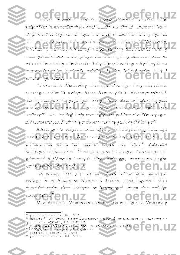 Turkiston   muzeylarini   boyitish,   o‘tmish   obidalarini   saqlashda   o‘lka
yodgorliklari havasmandlarining xizmati kattadir. Rus olimlari Turkiston o‘lkasini
o‘rganish, O‘rta Osiyo xalqlari hayoti bilan tanishish davomida mahalliy ziyolilar,
turli   xalqlar   vakillari   bilan   bevosita   muloqotda   bo‘ldilar   N.I.Veselovskiy,
V.V.Bartold,   Ye.F.Kal,   A.N.Samoylovichlar   o‘z   ilmiy   tadqiqotlarida   mahalliy
madaniyat-tarix   havasmandlariga   tayandilar.   Ularning   ilmiy   axborotlari,   xabar   va
maktublarida mahalliy o‘lkashunoslar faoliyati keng tasvirlangan. Ayni paytda rus
mutaxassislari   bilan   hamkorlik   mahalliy   ziyolilar,   kolleksionerlar   faoliyati
samarasini yuksaltirdi. 
Turkistonda   N.I.Veselovskiy   rahbarligida   o‘tkazilgan   ilmiy   tadqiqotlarda
qatnashgan   toshkentlik   savdogar   Akrom   Asqarov   yirik   kolleksionerga   aylandi 45
.
Rus   imperatori   arxeologiya   jamiyati   1887   yili   Akram   Asqarovni   «Arxeologiyada
erishilgan   yutuqlarga   yordam   qilganligi   uchun»   kichik   kumush   medali   bilan
taqdirlaydi 46
.   Uni   Parijdagi   ilmiy   arxeologiya   jamiyati   ham   a’zolikka   saylagan.
A.Asqarov arab, rus tillarini bilgan o‘z zamonasining yetuk ziyolisi bo‘lgan 47
.
A.Asqarov   o‘z   vasiyatnomasida   to‘plagan   kolleksiyalarining   hukumatga
topshirilishini  iltimos  qilgan. Ammo  uning o‘limidan  keyin  yiqqan osori-atiqalari
alohida-alohida   sotilib,   turli   odamlar   qo‘liga   o‘tib   ketadi 48
.   A.Asqarov
kolleksiyasining katta qismi – 14 mingta tanga va 200 ta buyum Turkiston general-
gubernatori   A.B.Vrevskiy   farmoyishi   bilan   Peterburgga,   Imperator   arxeologiya
komissiyasi ixtiyoriga jo‘natiladi 49
.
Toshkentdagi   1878   yilgi   qishloq   xo‘jalik   ko‘rgazmasida   qatnashgan
savdogar   Mirza   Abdulla   va   Muhammad   Shokirlar   «Ipak   buyumlari   ishlab
chiqarishni   ancha   takomillashtirgani   va   kengaytirgani   uchun»   oltin   medaliga
sazovor bo‘ladi 50
.
Mirza Abdulla N.I.Veselovskiy bilan ham aloqada bo‘lgan. N.I.Veselovskiy
45
 Туркестанские ведомости .  1891.  –  № 45.
46
  Веселовский   Н.И.   История   императорского   археологического   об щ ества   за   первое   пятидесятилетие   его
су щ ествования. 1846-1896., 1900. – С. 201-206.
47
 Содиқова Н. Маданий ёдгорликлар хазинаси. – Тошкент: Фан, 1981. – Б. 51 -52.
48
 ЎзР МДА, И–1-фонд, 11-рўйхат, 722-иш, 32-варақ.
49
 Туркестанские ведомости .  1912. № 46.
50
 Туркестанские ведомости. 1892. – № 31. 