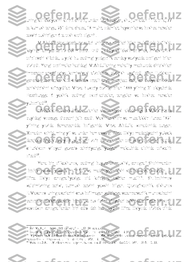 uning kolleksiyasini ko‘rib chiqib, undan 1202 buyum, shu jumladan 11 ta tilla, 77
ta kumush tanga, 951 dona chaqa, 18 muhr, odamlar, hayvonlar va boshqa narsalar
tasviri tushirilgan 6 ta tosh sotib olgan 51
.
M.Abdullaning Peterburg safari uning rus olimlari bilan muloqotda bo‘lishi,
keyingi faoliyatida o‘z aksini topdi. Endi u oddiy kolleksioner emas, o‘lkashunos-
to‘plovchi sifatida, u yoki bu qadimgi yodgorlik qanday vaziyatda topilgani bilan
qiziqdi. Yangi topilmalar haqidagi M.Abdullaning mahalliy matbuotda chiqishlari
imperator   arxeologiya   komissiyasi   a’zolarida   qiziqish   uyg‘otdi.   Ular   Turkiston
general-gubernatori   N.O.Rozenbax   orqali   unga   murojaat   etib,   kolleksiyalari   bilan
tanishtirishni so‘raydilar. Mirza Buxoriy roziligi bilan 1888 yilning 21 oktyabrida
Peterburgga   6   yashik   qadimgi   osori-atiqalar,   tangalar   va   boshqa   narsalar
yuboriladi 52
. 
O‘zbekiston   Respublikasi   Fanlar   akademiyasi   akademigi   I.M.Mo‘minov
quyidagi   voqeaga   diqqatni   jalb   etadi.   Mashhur   shoir   va   mutafakkir   Furqat   1891
yilning   yozida   Samarqandda   bo‘lganida   Mirza   Abdulla   xonadonida   turgan.
Xonadon sohibi ming yil va undan ham avvalgi O‘rta Osiyo madaniyatini yuksak
darajada   bilgani,   ashyo-buyumlarni   zo‘r   qiziqish   bilan   tomosha   qilganligi   haqida
«Turkiston   viloyati   gazeti»   tahririyatiga   yozgan   maktubida   alohida   to‘xtalib
o‘tadi 53
.
Yana   bir   o‘lkashunos,   qadimgi   buyumlar   muxlisi,   etnograf   Shohimardon
Ibrohimov   esa   yuksak   ma’rifatli   va   madaniyatli   kishi   sifatida   ajralib   turgan.   U
O‘rta   Osiyo   etnografiyasiga   oid   ko‘pgina   asarlar   muallifi.   Sh.Ibrohimov
xalqimizning   tarixi,   turmush   tarzini   yaxshi   bilgan.   Qozog‘istonlik   elshunos
E.Masanov uning asarlarini «rus bo‘lmagan xalqlarga vatanparvarlik munosabatini
qaror   toptirishga   yordam   beradi,   u   rus   ilg‘or   g‘oyalari   ta’sirida   bo‘lgan   oz   sonli
savodxon   etnograflardan   biri   edi»   deb   baholaydi 54
.   O‘rta   Osiyoda   o‘zbek   tilida
51
 ЎзР МДА ,  И–1-фонд, 575-рўйхат, 4-иш, 53–58-варақлар.
52
 Содиқова Н. Маданий ёдгорликлар хазинаси.  –  Т ошкент : Фан, 1981.   – Б. 54.
53
  Мўминов   И.М.   Ўзбекистонда   XIX   аср   охири   –   XX   асрнинг   бошларида   ижтимоий-сиёсий   фанлар
тараққиётининг тарихидан. – Тошкент: Фан. 1967. – Б. 116.
54
  Масанов Э.А. Ш.М.Ибрагимов – друг Ч.Валиханова // Вестник АН КазССР. 1964.  –  № 2.  –  С. 55. 