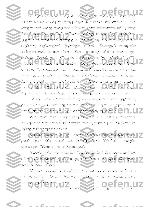     1.   “Muzey”   atamasi   va   muzey   xaqida   tushuncha.     “Muzey”,   museyon   so‘zi
inson madaniyatiga ikki yarim ming yil ilgari, ya’ni antik davrda kirib keldi. Lekin
uning   ma’nosi   xozirgi   muzey   tushunchasidan   ancha   boshqacharoq   edi.   Qadimgi
Yunonistonda   “Museyon”deb   ma’budalar   sha’niga   e’zozlanadigan   maskanlarni
aytganlar. Bu maskanlar tabiatning go‘zal joylarida, tog‘ etaklarida, daryo va ko‘l
bo‘ylarida,   bog‘u-rog‘larda   joylashgan   bo‘lardi.   Shuningdek   museyonlar
ibodatxona   vazifasini   xam   o‘tagan.   Yunon   panteoniga   to‘qqizta   muza   kirgan.
Shulardan   ikkitasi,   ya’ni   Klio-tarix,   Uraniya-astronomiya   ma’budalari   bo‘lib,
qolganlari   insonlarga   san’at   taqdim   etgan:   Melpomena-tragediya,   Taliya-
komediya,   Terpsixora-raqs,   Erato-muxabbat   qo‘shiiqlari,   Kalliopa-epik   she’riyat,
Poligimiya-diniy   qo‘shiqlar,   Evterpa-   lirik   she’riyat   ma’budalari   xisoblangan.
Qadimgi antik Yunonistonda ko‘pxudolik dini xukm surgani uchun xamma narsani
o‘z   ma’budasi   bo‘lgan.   Oldinlari   ma’budalar   xudoning   vakillari   xisoblangan.
Keyinchalik ilm-fan va san’atga xomiy xudolar degan tushuncha paydo bo‘lgan.
Museyonlarda   ko‘pincha   shoirlar,   faylasuflar,   san’at   ustalari   yig‘ilishar,
go‘zal ma’buda xaykallari ularga ilhom bag‘ishlar edi. Bu yerda she’riyat kechalari
ham bo‘lib o‘tar va xaqiqiy adabiyot-she’riyat markaziga aylangan edi.
Vaqt   o‘tishi   bilan   museyonlan   yo‘q   bo‘lib   ketdi.   “Museyon”   atamasi
“muzey” so‘zi bilan almashdi va 16 asrdan boshlab, noyob buyumlar saqlanadigan
joylarga nisbatan aytila boshlandi 
Mashhur   fransuz   muzeologi   J.Bazenning   ta’kidlashicha,   muzeylar   tarixini
yozish   uchun   ikkita   narsani   tushintira   olish   kerak:   birinchisi   -   muzeylar
konsepsiyasi, ikkinchisi - zamon konsepsiyasi. 
Muzeylar o‘zlarining ilk paydo bo‘lgan kunidan boshlab o‘z zamonasini aks
ettirgan,   o‘z   zamonasining   talab   extiyojlarini   ifoda   qilgan,   qisqa   qilib   aytsak
zamon ko‘zgusi bo‘lgan.
O‘z   ildiziga   qarab   intilish,   o‘zini   o‘zi   anglash   uchun   qiziqish   uyg‘onishi,
insoniyatga  xos   bir  fazilatdir.  Muzeylarni  paydo  bo‘lishiga  insoniyatdagi   ana  shu
xususiyat eng oliy sabablardan biridir.
Oldinlari   faqat   ma’lum   bir   shaxslar   uchun   xizmat   qilgan   muzeylar,   asta- 