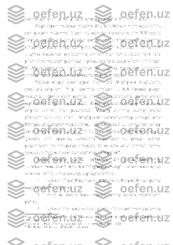 nashr etilgan kitob – «1871 yil kalendari»ning tuzuvchisi Sh.Ibrohimov edi 55
.
Shayboniyxon   madrasasi   mudarrisi   Abu   Said   Mahsum   mohir   xattot   bo‘lib,
arab   yozuvini   mukammal   bilgan.   Bu   xattotdan   sharqshunos   olim   V.V.Bartold
Osiyo muzeyi uchun Sulton Shohruh davridan tortib to Shayboniyxon sulolasining
so‘nggi   davrigacha   bo‘lgan   turli   yorliq   va   hujjatlarni   sotib   olgan 56
.   Uning   nomi
Ulug‘bek   rasadxonasi   xarobalarining   topilishi   bilan   ham   aloqador.   1908–1909
yillari Obirahmat arig‘i yaqinidagi Poyirasat tepaligida qazuv ishlarini olib borgan
V.L.Vyatkinga   qazilma   joyini   aniqlash   va   Ulug‘bek   rasadxonasi   qoldiqlarini
topishda mahalliy keksalarning ko‘rsatmalari yordam beradi.
Yettisuv   viloyati   arxeologiyasi   bilan   Turdi   Mirg‘iyosov   shug‘ullanib,
arxeologik   ashyolarni   16   yil   davomida   to‘plagan.   U   A.A.Divaevga   yozgan
maktubida   To‘qmoq   shahri   yaqinida   olib   borgan   tadqiqotlarida   qadimgi   shahar
vayronalarini   topganini   xabar   qiladi.   Arxeologik   tadqiqotlar   ajoyib   buyum   va
ashyolar   topilishi   bilan   yakunlanadi.   Mahalliy   aholining   qadimgi   shahar
g‘ishtlarini   talon-toroj   qilishi   T.Mirg‘iyosovni   tashvishlantirmay   qolmaydi.   «Biz
Verniyga uchta telegramma yubordik», – deb davom etadi u, – ammo hech qanday
javob   olmadik.   Oradan   uch   yil   o‘tib   bu   nodir   minoradan   hech   narsa   qolmaydi.
Qisqacha   qilib   aytganda,   turkistonlik   arxeologlar   bu   yerdagi   qadimgi
yodgorliklarni   o‘z   himoyasiga   olmasalar,   fan   va   tarix   uchun   qimmatli   hamma
narsa ado bo‘ladi va biz avlodlar qarg‘ishiga uchraymiz» 57
. 
Asosiy   muzeylar   qatorida   Toshkentda   1914   yili   S.P.Zaverinning
Turkiston   maxsulotlari   namunalarining   savdo   muzeyi   Toshkent   savdo-sanoat
korxonasi ochildi. Uning dasturiga quyidagilar kiritildi:
1. Turkiston o‘lkasi Xiva, Buxoro, Afg‘oniston, Xitoy va Mongoliyaning
savdo an’analarini o‘rganish;
2. Import   va   eksport   savdo   muammolarining   statistik   materiallarini
yig‘ish;
3. Turkiston bilan savdo-sotiq aloqalarini olib boruvchi mamlakatlarning
55
  Лунин   В.Б.   Среднеазиатский   этнограф   Шахимардан   Ибрагимов   //   Общественные   науки   в   Узбекистане ,
1966 .  –   № 7. – С. 8.
56
 Содиқова Н. Маданий ёдгорликлар хазинаси.  –  Т ошкент : Фан, 1981.   – Б. 55. 
57
 ЎзР МДА, Р–394-фонд, 1-рўйхат, 27-иш, 7-варақ. 