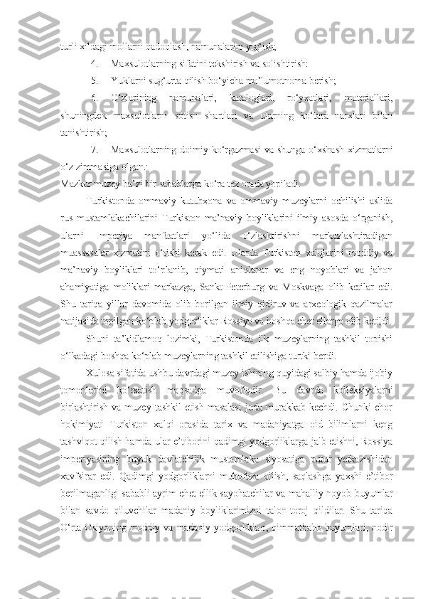 turli xildagi mollarni qadoqlash, namunalarini yig‘ish;
4. Maxsulotlarning sifatini tekshirish va solishtirish:
5. Yuklarni sug‘urta qilish bo‘yicha ma’lumotnoma berish;
6. O‘zlarining   namunalari,   kataloglari,   ro‘yxatlari,   materiallari,
shuningdek   maxsulotlarni   sotish   shartlari   va   ularning   ko‘tara   narxlari   bilan
tanishtirish;
7. Maxsulotlarning doimiy ko‘rgazmasi  va shunga o‘xshash  xizmatlarni
o‘z zimmasiga olgan. .
Mazkur muzey ba’zi bir sabablarga ko‘ra tez orada yopiladi.
Turkistonda   ommaviy   kutubxona   va   ommaviy   muzeylarni   ochilishi   aslida
rus   mustamlakachilarini   Turkiston   ma’naviy   boyliklarini   ilmiy   asosda   o‘rganish,
ularni   Imperiya   manfaatlari   yo‘lida   o‘zlashtirishni   markazlashtiradigan
muassasalar   xizmatini   o‘tishi   kerak   edi.   Ularda   Turkiston   xalqlarini   moddiy   va
ma’naviy   boyliklari   to‘planib,   qiymati   aniqlanar   va   eng   noyoblari   va   jahon
ahamiyatiga   moliklari   markazga,   Sankt-Peterburg   va   Moskvaga   olib   ketilar   edi.
Shu   tariqa   yillar   davomida   olib   borilgan   ilmiy   qidiruv   va   arxeologik   qazilmalar
natijasida topilgan ko‘plab yodgorliklar Rossiya va boshqa chet ellarga olib ketildi.
Shuni   ta’kidlamoq   lozimki,   Turkistonda   ilk   muzeylarning   tashkil   topishi
o‘lkadagi boshqa ko‘plab muzeylarning tashkil etilishiga turtki berdi.
Xulosa sifatida ushbu davrdagi muzey ishining quyidagi salbiy hamda ijobiy
tomonlarini   ko‘rsatish   maqsadga   muvofiqdir.   Bu   davrda   kolleksiyalarni
birlashtirish   va   muzey   tashkil   etish   masalasi   juda   murakkab   kechdi.   Chunki   chor
hokimiyati   Turkiston   xalqi   orasida   tarix   va   madaniyatga   oid   bilimlarni   keng
tashviqot qilish hamda ular e’tiborini qadimgi yodgorliklarga jalb etishni, Rossiya
imperiyasining   buyuk   davlatchilik   mustamlaka   siyosatiga   putur   yetkazishidan
xavfsirar   edi.   Qadimgi   yodgorliklarni   muhofaza   qilish,   saqlashga   yaxshi   e’tibor
berilmaganligi sababli ayrim chet ellik sayohatchilar va mahalliy noyob buyumlar
bilan   savdo   qiluvchilar   madaniy   boyliklarimizni   talon-toroj   qildilar.   Shu   tariqa
O‘rta Osiyoning moddiy va madaniy yodgorliklari, qimmatbaho buyumlari, nodir 