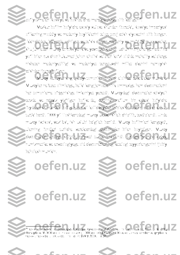 qo‘lyozmalari Rossiya va boshqa chet mamlakatlarga olib ketilgan 58
.
Mazkur bo‘lim bo‘yicha asosiy xulosa shundan iboratki, Rossiya imperiyasi
o‘lkaning moddiy va madaniy boyliklarini talon-toroj etish siyosatini olib borgan.
Ikkinchidan, bu yerda ochilgan va ta’sis etilgan madaniy va ma’rifiy muassasalar,
shu jumladan muzeylar rossiyalik va yevropalik aholi uchun mo‘ljallangan edi. Bu
yo‘l bilan rus chor hukumati jahon aholisi xalqlari ko‘zi oldida mahalliy xalqlarga
nisbatan   madaniyatliligi   va   madaniyat   tarqatuvchi   millat   ekanini   namoyish
etishdan iborat bo‘lgan.
Muzey   faoliyatining   ijobiy   tomonlarini   ham   alohida   ta’kidlash   mumkin.
Muzeylar nafaqat olimlarga, balki keng jamoatchilik ommasiga ham eksponatlarni
har   tomonlama   o‘rganishga   imkoniyat   yaratdi.   Muzeydagi   eksponatlar   stixiyali
tarzda   va   rejasiz   yig‘ilgan   bo‘lsa-da,   fanning   ma’lum   bir   sohasi   bo‘yicha
foydalanish mumkin bo‘lgan har xil kolleksiyalar to‘plashni davom ettirish uchun
turtki berdi. 1888 yil Toshkentdagi muzey ustavi ishlab chiqilib, tasdiqlandi. Unda
muzey   ixtisosi,   vazifasi,   ish   uslubi   belgilab   berildi.   Muzey   bo‘limlari   kengaydi,
ularning   fond lari   turlicha   x arakterda gi   eksponatlar   bilan   boyitilgan .   M uzey
eksponatlari   tartibga   solinib,   ro‘yxati   tuzila   boshlandi.   E tnografiya,   zoologiya ,
numizmatika va arxeologiyaga oid eksponatlarning katalogi tayyorlanganini ijobiy
baholash mumkin.
 
58
Тарих   шоҳидлиги   ва   сабоқлари   /   Масъул   муҳаррир   Д.А.Алимова.   Тошкент:   Шарқ,   2001.   –   Б.   366.;
Матяқубова М. ХIХ   асрнинг иккинчи ярми – ХХ асрнинг бошларида Хива хонлигида китобат ва кутубхона
тарихи. Тарих фан. ном. дисс. – Тошкент: ЎзМУ. 2008. – Б. 56. 