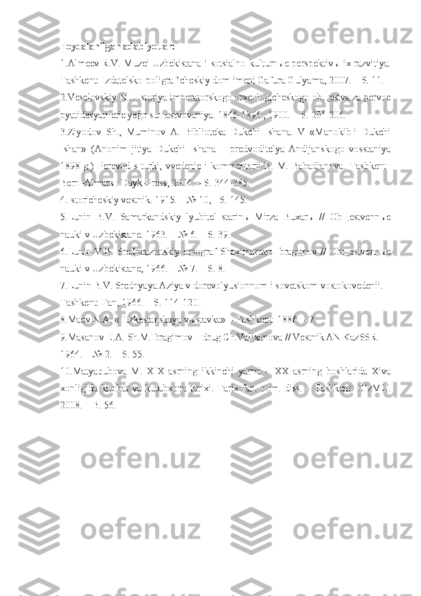 Foydalanilgan adabiyotlar:
1.Almeev R.V. Muzei Uzbekistana i sotsialno-kulturnыe perspektivы ix razvitiya.
Tashkent: Izdatelsko-poligraficheskiy dom imeni Gafura Gulyama, 2007.   – S. 11.
2.Veselovskiy N.I. Istoriya imperatorskogo arxeologicheskogo obщestva za pervoe
pyatidesyatiletie yego suщestvovaniya. 1846-1896., 1900. – S. 201-206.
3.Ziyodov   Sh.,   Muminov   A.   Biblioteka   Dukchi   Ishana.   V   «Manokib-i   Dukchi
Ishan»   (Anonim   jitiya   Dukchi   Ishana   –   predvoditelya   Andijanskogo   vosstaniya
1898 g.)   Perevod s turki, vvedenie i kommentarii B. M. Babadjanova.  T a shkent–
Bern–Almat ы : Dayk-Press, 2004. –   S. 344 - 385.
4.Istoricheskiy vestnik. 1915. – № 10, - S. 145.
5.Lunin   B.V.   Samarkandskiy   lyubitel   starinы   Mirza   Buxarы   //   Obщestvennыe
nauki v Uzbekistane. 1963. – № 6. – S. 39.
6.Lunin   V.B.   Sredneaziatskiy   etnograf   Shaximardan   Ibragimov   //   Obщestvennыe
nauki v Uzbekistane, 1966. – № 7. – S. 8.
7.Lunin B.V. Srednyaya Aziya v dorevolyusionnom i sovetskom vostokovedenii. –
Tashkent: Fan, 1966. – S. 114-120.
8.Maev N.A. «Turkestanskaya  v ы stavka » –  Tashkent. 1886. – 7.
9.Masanov E.A. Sh.M.Ibragimov – drug Ch.Valixanova // Vestnik AN KazSSR. 
1964. – № 2. – S. 55.
10.Matyaqubova   M.   XIX   asrning   ikkinchi   yarmi   –   XX   asrning   boshlarida   Xiva
xonligida  kitobat   va  kutubxona  tarixi.  Tarix  fan.  nom.  diss.  –  Toshkent:  O‘zMU.
2008. – B. 56. 